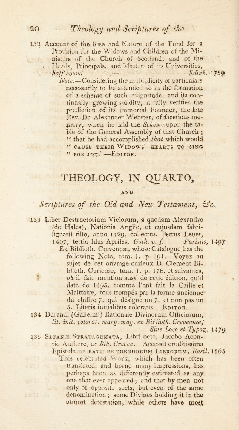 132 Account of the Rise and Nature of the Fund for a Provision for the Widows and Children of the Mi¬ nisters of the Church of Scotland, and of the Heads, Principals, and Masters of ts Universities, half bound ,— — Edinh. 1?5§ Note.—Considering the multiplicity of particulars necessarily to be attende to in the formation j of a scheme of such magnitude, and its con¬ tinually growing solidity, it fully verifies the prediction of its immortal founder, the late Key. Dr. Alexander Webster, of facetious me¬ mory, when he laid the Scheme upon the ta¬ ble of the General Assembly of that Church j st that he had accomplished that which would <<r CAUSE THEIR WlDOWs’ HEARTS TO SING tf for joy.’ -—Editor, THEOLOGY, IN QUARTO, AND Scriptures of the Old and New Testament y &c. 133 Liber Destructorium Viciorum, a quodam Alexandro (de Hales), Nationis Anglie, et cujusdam fabri- lignarii filio, anno 1429, collectus. Petrus Leuet, 1497, tertio Idus Apriles, Goth. v.f. Parisiis, 1497 Ex Biblioth. Crevennae, whose Catalogue has the following Note, tom. 1. p. 191. Voyez au sujet de cet ouvrage curieux D. Clement Bi¬ blioth. Curieuse, tom. 1. p. 178. et suivantes, oh il fait mention aussi de cette edition, qu’il date de 1495, corame Pont fait la Caille et Maittaire, tous trompes par la forme ancienne dn chiffre 7. qui designe un 7. et non pas un 5. Literis initialibus coloratis. Editor. 134 Durandi (Gulielmi) Rationale Divinorum Otticiorum, lit. init. colorat. rnarg. mag. ex Biblioth. Crevemice, Sine Loco et Typog. 1479 135 SatanyE Stratagemata, Libri octo, Jacobo Acon- tio Authore, ex Bib. Creven. Accessit eruditissima Epistola de rati one edendorum Lirrorum, Basil. 1565 This celebrated Work, which has been often translated, and borne many impressions, has perhaps been as differently estimated as any one that ever appeared 5 and that by men not only of opposite sects, but even of the same denomination ; some Divines holding it in the utmost detestation, while others have mosf