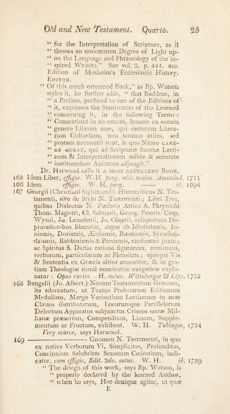 for the Interpretafion of Scripture, as it throws an uncommon Degree of Light up- on the Language and Phraseology of the in- “ spired Writers.” See vol. 2. p. 444. 410, Edition of Mosheim’s Ecclesiastic History. Editor. ** Ot this much esteemed Rook,” as Bp. Watson styles it, he further adds, <<r that Buddeus, in “ a Preface, prefixed to one of the Editions of' “it, expresses the Sentiments of the Learned “ concerning it, in the following Terms < i “ Consentiunt in eo omnes, huncce ex eorum <( gen ere Librum esse, qui sacrarum Litera- “ rum Cultoribus, non tantum utiles, sed “ prorsus necessarii sunt, & quo Nemo care- “ re sue4T, qui ad Scripturae Sanctae Lecti- “ nem & Interpretationem solide & accurate “ instituendam Animum adjungit.” Dr. Harwood calls it a most excellent Book. i 65 Idem Liber, cffigie. W.H. perg. edit, noviss. Amstelod. ]/ll 3 66 Idem ejfiS^e- W. H. perg. ——— ib. 16Q4 167 Georgii (Christian! Sigismundi) Hierocriticus N. Tes- tamenti, sive de Stylo N. Testament! 5 Libri Tres, quibus Dialectus N. Foederis Attica A. Phrynichi Thom. Magistri, Cl. Salmasii, Georg. Pasoris. Casp. Wyssii, Jo. Leusdenii, Jo. Olearii, reliquorum Be- pravationibus liberator, atque ab Idioticismis, Io- nismis, Dorismis, AEolismis, Bceotismis, Syrochal- Baismis, Rabbinismis & Persismis, vindicator juxta 5 ac Spiritus S. Dictio ratione figurarum, nominum, verborum, particnlarum ac Phrasium. $ ejusque Vis & Sententia ex Grsecia altius arcessitur, & in gra- tiam Theologize simul nominatim exegeticse expla- natur : Opus rariss. . H. stilus. Wittecergee & Lips. 1/33 108 Bengelii (Jo. Albert,) Novum Testamentum Graecum, ita adornatum, ut Textus Probatarmn Editionum Medullam, Margo Variantium Lectionum in suas Classes distributarum, Locorumque Parallelorum Delectum Apparatus subjunctus Criseos sacrae Mil- lianae praesertim, Compendium, Li mam, Supple- mentum ac Fructum, exhibeat. W. H. Tubingce, 1734 Very scarce, says Harwood. .-Gnomon N. Testamenti, in quo ex nativa Verborum Vi, Simplicitas, Profunditas, Concinnitas Salubritas Sensuum Ccelestium, indi¬ cator, cum ejjigie, Edit. 2da. sutus. W. H. ib. 1/5Q “ The design of this work, says Bp. Watson, is “ properly declared by the learned Author, ^ when he says, Hoc denique agitur, ut quee E