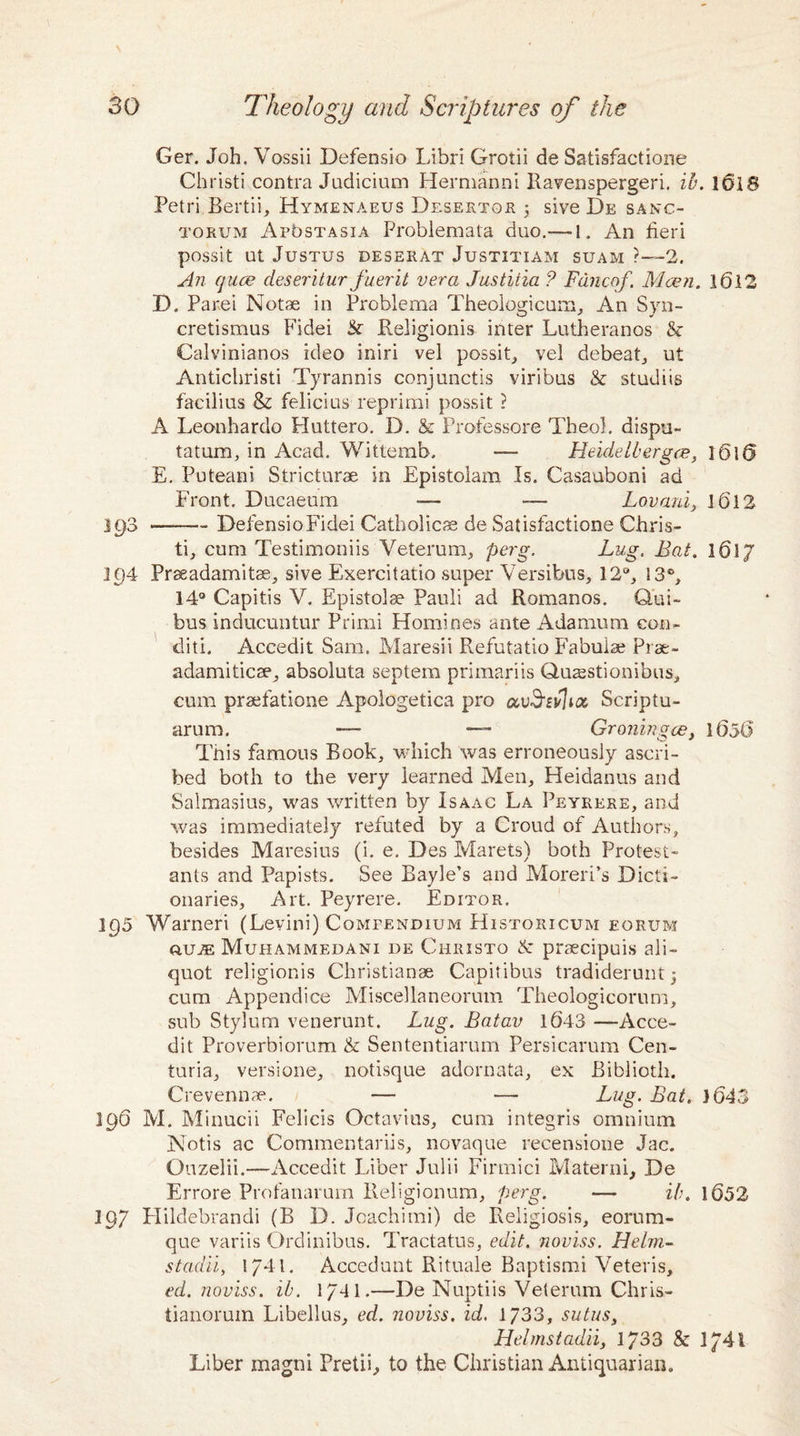 Ger. Joh. Vossii Defensio Libri Grotii de Satisfactione Christi contra Judicium Hermanni Ravenspergeri. ib. loiS Petri Bertii, Hymenaeus Desertor 5 sive De sanc¬ torum ArbsTASiA Problemata duo.— 1. An fieri possit ut Justus deserat Justitiam suam ?—2. An quce deseritur fuerit vera Justitia ? Fdncof. Mcen. 16.12 D. Parei Notae in Problema Theologicum, An Syn- cretismus Fidei Eeligionis inter Lutheranos & Calvinianos ideo iniri vel possit, vel debeat, ut Antichristi Tyrannis conjunctis viribus & studiis facilius & felicius reprimi possit ? A Leonhardo Huttero. D. & Professore Tbeol. dispu- tatum, in Acad. Wittemb. — Heidelbergce, ]6K> E. Puteani Stricturae in Epistolam Is. Casauboni ad Front. Ducaeum -— — Lovani, 1612 193 -DefensioFidei Catholicae de Satisfactione Chris¬ ti, cum Testimoniis Veterum, perg. Lug, Bat. 1617 194 Praeadamitae, sive Exercitatio super Versibus, 12°, 13°, 14° Capitis V. Epistolse Pauli ad Romanos. Qui- bus inducuntur Primi Homines ante Adamurn eon- diti. Accedit Sam. Maresii Refutatio Fabuiae Prae- adamiticae, absoluta septem primariis Quaestionibus, cum praefatione Apologetica pro Scriptu- arum. — — Groningce, 1606 This famous Book, which was erroneously ascri¬ bed both to the very learned Men, Heidanus and Salmasius, was written by Isaac La Peykere, and was immediately refuted by a Croud of Authors, besides Maresius (i. e. Des Marets) both Protest¬ ants and Papists. See Bayle’s and Moreri’s Dicti¬ onaries, Art. Peyrere. Editor. 195 Warned (Levini) Compendium Historicum eorum ouas Muhammedani de Christo & praecipuis ali¬ quot religionis Christianas Capitibus tradiderunt; cum Appendice Miscellaneorum Theologicorum, sub Stylum venerunt. Lug. Batav 1643 —Acce¬ dit Proverbiorum & Sententiarum Persicarum Cen- turia, versione, notisque adornata, ex Biblioth. Crevennae. — — Lug. Bat. 1643 196 M. Minucii Felicis Octavius, cum integris omnium Notis ac Commentarys, novaque recensione Jac. Ouzelii.—Accedit Liber Julii Firmici Materni, De Errore Profanarum Ileligionum, perg. — ib. 1652 197 Plildebrandi (B D. Joachimi) de Religiosis, eorum- que variis Ordinibus. Tractatus, edit, noviss. Helm- stadii, 1744. Accedunt Rituale Baptismi Veteris, ed. noviss. ib. 1741.—De Nuptiis Velerum Chris- tianoruin Libellus, ed. noviss. id. 1733, sutus, Helmstadii, 1/33 & 1/4-1 Liber magni Pretii, to the Christian Antiquarian.