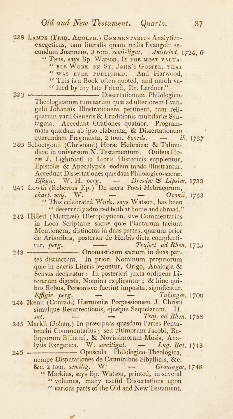 238 Lamps (Fp.id. Adolph.) Commentarius Analytico- exegeticus, tam literalis quam realis Evangelii se¬ cundum Joannem, 3 tom. semidig at. Amstdod. 1/24, 6 *{ This, says Bp. Watson, Is the most valua- <{ ele Work on St. John’s Gospel, that “ was ever published. And Harwood, €t This is a Book often quoted, and much va- fe lued by my late Friend, Dr. Gardner.” 2Sg -—*--- Dissertationum Philologico- Theologicarum turn earum quse adulteriorem Evan- gelii Johannis Illustrationem pertinent, turn reli- quarum varii Generis &: Eruditionis multifariae Syn¬ tagma. Accedunt Orationes quatuor. Program- mata quasdam ab ipso elaborata, & Dissertationum quarundam Fragmenta, 2 tom. boards. — ib. 1/37 240 Schoetgenii (Christiani) Horse Hebraicae & Talmu- dicae in universum N. Testamentum. Quibus Ho¬ rae J. Lightfooti in Libris Historicis supplentur, Epistolae & Apocalypsis eodem modo illustrantur. Accedunt Dissertationes quaedam Pbilologico-sacrae. Effigie. W. PI. perg. -— Dresden & Lip den, 1/33 241 Lowth (Robertas Ep.) De sacra Poesi Hebraeorum, chart, maj. W. — —- Oxonii, 1/53 (t This celebrated Work, says Watson, has been ‘ ‘ deservedly admired both at home and abroad.” 242 Hilleri (Matthsei) Hierophyticon, sive Commentarius in Loca Scripturae sacrae quae Plantarum faciunt Mentionem, distinctus in duas partes, quarum prior de Arboribus, posterior de Herbis dicta complecti- tur, perg. --- Traspect ad Rhen. 1/25 243 --——- Onomasticum sacrum in duas par¬ tes distinctum. In priori Nominum propriorum quae in Sacris Literis leguntur, Origo, Analogia & Sensus declaratur : In posteriori juxta ordinem Li- terarum digest's, Nomina explicantur ; & bine qui¬ bus Rebus, Person is ve fuerint imposita, signifieatur. Effigie. perg.' — •— Tubingen, l/Ot) 244 Ikenii (Conradi) Harmonise Perpessionum J. Christ! simulque Resurrectionis, ejusque Sequelarum. H. sut. -— — Traj. ad Rhen. 1758 245 Markii (Johan.) In praecipuas quasdam Partes Penta- teuchi Commentarius ; sen uitimorum Jacobi, Re- liquorum Bilhami, & Novissimorum Mosis, Ana¬ lysis Exegetica. W. semiligat. — Tug- Bat. 1/13 246 —---- Opuscula Philologico-Theologica, nempe Disputationes de Carminibus Sibyllinis, &c. &c. 2 tom. semilig. W* — Groningen, 1/48 “ Markius, says Bp. Watson, printed, in several volumes, many useful Dissertations upon “ various parts of the Old and New Testament.