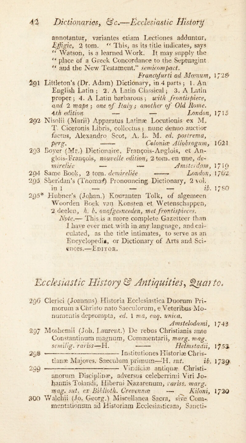 r'j annotantur, variantes etiam Lectiones adduntur, Effigie, 2 tom. “ This, as its title indicates, says Watson, is a learned Work. It may supply the ** place of a Greek Concordance to the Septuagint st and the New Testament.” semicompact. Francbfurti ad Mcenum, 1*2$ 2g\ Littleton’s (Dr. Adam) Dictionary, in 4 parts; 1. An English Latin ; 2. A Latin Classical; 3. A Latin proper* 4. A Latin barbarous *, with frontispiece, and 2 maps j one of Italy ; another of Old Rome. 4 th edition -—• — London, 1*15 2p2 Nisolii (Marii) Apparatus Latinae Locutionis ex M, T. Ciceronis Libris, collectus $ nunc denuo auctior factus, Alexandro Scot, A. L. M. ed. postrema, perg. ——— Colo nice Aliohrogum, lG2l 2g3 Boyer (Mr.) Dictionaire, Franqois-Anglois, et An¬ glo;;,-Francois, nouvelle edition, 2tom.en line, de- mireliee — *■— Amsterdam, l/IO 204 Same Book, 2 tom. demireUee —- London, 1/62 295 Sheridan’s (T/iomas1) Pronouncing Dictionary, 2 vol. in 1 — — ~~ ib. l/SO 295* Hubner’s (Johan.) Kouranten Tolk, of algemeen Woorden Boek van Konsten et Wetenschappcn, 2 deelen, h. b. onafgesneeden, met frontispieces. Note.'— This is a more complete Gazetteer than I have ever met with in any language, and cal¬ culated, as the title intimates, to serve as an Encyclopedia, or Dictionary of Arts and Sci¬ ences.—Editor. 'Ecclesiastic History & Antiquities, Quarto. 2f)0 Clerici (Joannns) Historia Ecclesiastica Duorum Pri- rnorum a Christo nato Saeculorum, e Veteribus Mo- numentis deprompta, ed. 1 via, eaq. unica. Amstelodami, 1/43 297 Moshemii (Job. Laurent.) De rebus Christianis ante Constantinum magnum, Commentarii, marg. mag. semilig. rariss—H. - Helmstadii, 1753. 298 —-—----Institutiones Historiae Chris¬ tianas Majores. Saeculum primum—-H. sut. ib. 1/39' 299 —-■■■---—--— Vindiciae antiquae Christi- anorum Disciplinae, adversus celeberrimi Viri Jo- hantlis Toiandi, Hiberni Nazarenum, rariss. marg. mag. sut. ex Bib Hoi h. Crevennce — Kiloni, 1/2Q 300 Walchii (Jo. Georg.) Miscellanea Sacra, sire Com- mentatiomim ad Historian! Ecclesiasticam, Sancti*