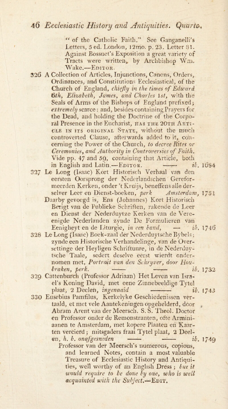 se of the Catholic Faith/’ See Ganganelli's Letters, 5 ed. London, 12mo, p. 23. Letter 31, Against Bossuet’s Exposition a great variety of Tracts were written, by Archbishop Wm. Wake.—Editor, 326 A Collection of Articles, Injunctions, Canons, Orders, Ordinances, and Constitutions Ecclesiastical, of the Church of England, chiefly in the times of Edward &th, Elizabeth, James, and Charles \st, with the Seals of Arms of the Bishops of England prefixed -y extremely scarce: and, besides containing Prayers for the Dead, and holding the Doctrine of the Corpo¬ ral Presence in the Eucharist, has the 20th Arti¬ cle in its original State, without the much controverted Clause, afterwards added to it, con¬ cerning the Power of the Church, to decree Rites or Ceremonies, and Authority in Controversies of Faith. Vide pp. 4/ and 5Q, containing that Article, both in English and Latin.—Editor. •—— ib. 1084 32/ Le Long (Isaac) Kort Historisch Verbaal van den eersten Oorsprong der Nederlandsehen Gerefor- meerden Kerken, onder ’t Kruijs, beneffens alle der- selver Leer en Dienst-boeken, perk Amsterdam, 1/51 Daarby gevoegd is, Ens (Johannes) Kort Historisch Berigt van de Publieke Schriften, rakende de Leer en Dienst der Nederduytze Kerken van de Vere- enigde Nederlanden zynde De Formulieren van Eenigheyt en de Liturgie, in een band, ■— ib, 1746 328 Le Long (Isaac) Boek-zaal der Nederduytsche Bybels; zynde een Historische Verhandelinge, van de Over- settinge der Heyligen Schriftuure, in de Nederduy¬ tsche Taale, sedert deselve eerst wierdt onder- nomen met, Portrait van den Schryver, door Hou- hralien, perk. -- -- ib. 1/32 32p Cattenburch (Professor Adriaan) HetLevenvan Isra¬ el’s Koning David, met eene Zinnebeeldige Tytel plaat, 2 Deelen, ingenaaid -——» ib, 1/43 330 Eusebius Pamfilus, Kerkeiyke Geschiedenissen ver- taald, et met vele Aantekeningen opgehelderd, door Abram Arent van derMeersch. S. S. Theol. Doctor en Professor onder de Remonstranten, ofte Armini- aanen te Amsterdam, met kopere Plaaten eh Kaar- ten vercierd mitsgaders fraai Tytel plaat, 2 Deel¬ en, h. b. onafgesneden -——• -- ib. 1/4Q Professor van der Meersch’s numerous, copious, and learned Notes, contain a most valuable Treasure of Ecclesiastic History and Antiqui¬ ties, well worthy of an English Dress ; buz it would require to be done by one, who is well acquainted with the Subject.—Edit,