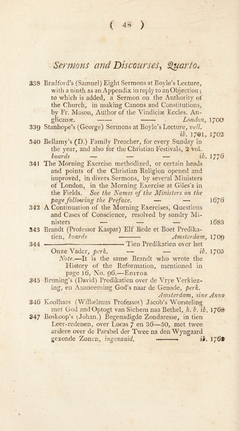 Sermons and Discourses, Quarto* 338 Bradford’s (Samuel) Eight Sermons at Boyle’s Lecture, with a ninth as an Appendix in reply to an Objection; to which is added, a Sermon on the Authority of the Church, in making Canons and Constitutions, by Fr. Mason, Author of the Vindicise Eccles. An- glicanse. •—— -. . London, 17OG 339 Stanhope’s (George) Sermons at Boyle's Lecture, veil. ib. 1/01, 1702 340 Bellamy’s (D.) Family Preacher, for every Sunday in the year, and also for the Christian Festivals, 2 Vol. boards zZ>, 1776 341 The Morning Exerciser methodized, or certain heads and points of the Christian Religion opened and improved, in divers Sermons, by several Ministers of London, in the Morning Exercise at Giles's in the Fields. See the Names of the Ministers on the page following the Preface. —• *— 1676 342 A Continuation of the Morning Exercises, Questions and Cases of Conscience, resolved by sundry Mi¬ nisters — —_ —- 1683 3.43 Brandt (Professor Kaspar) Elf Bede et Boet Predika- tien, boards ———— Amsterdam, 1/09 344 —---————— .. Tien Predikatien over bet Onze Vader, perk. »— — ib. 1705 Note.-— It is the same Brandt who wrote the History of the Reformation, mentioned in page 16, No. 96.—-Editor 345 Bruning’s (David) Predikatien over de Vrye Verkiez- ing, en Aanneeming God’s naar de Genade, perk. Amsterdam, sine Anno 346 Koolhaas (Wilhelmus Professoi) Jacob’s Worsteling met God andOptogt van Sichem naa Bethel, h. b. ib. 176& 347 Boskoop’s (Johan.) Begenadigde Zondaresse, in tien Leer-redenen, over Lucas 7 en 36—50, met twee andere over de Parabel der Twee na den Wyngaard gezonde Zonen, ingenaaid. .* ib. 176^
