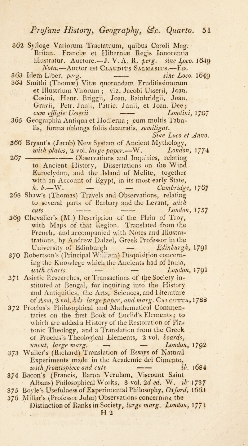 362 Sylloge Variorum Tractatuum, quibus Caroli Mag. Britan. Franciae et Hiberniae Regis Jnnocentia illustratur, Auctore.—J. V. A R. perg. sine Loco. 1649 Nota.—Auctor est Claudius Salmasius.—Ep. 363 Idem Liber, perg. --- sine Loco. 164Q 364 Smithi (Thomas) Vitae quorundam Eruditissimorum et Ulustrium Virorum ; viz. Jacobi Usserii, Joan. Cosini, Henr. Briggii, Joan. Bainbridgii, Joan. Gravii, Petr. Junii, i’atric. Junii, et Joan. Dee 5 cum ejfigie Usserii - Londini, 1/0/ 365 Geographia Antiqua et Ilodierna 5 cum multis Tabu- lis, forma oblonga foliis deauratis. semiligat. Sine Loco et Anno, 366 Bryant's (Jacob) New System of Ancient Mythology, with plates, 2 vol. large paper.—W. London, 17/4 267 — —— -Observations and Inquiries, relating to Ancient History, Dissertations on the Wind Euroclydon, and tire Island of Melite, together with an Account of Egypt, in its most early State, h. b.—W. ■—■ — Cambridge, l/6f 268 Shaw’s (Thomas) Travels and Observations, relating to several parts of Barbary and the Levant, with cuts ——- ——— London, 1757 36g Chevalier’s (M ) Description of the Plain of Troy, with Maps of that Region. Translated from the French, and accompanied with Notes and Ulustra- trations, by Andrew Dalzel, Greek Professor in the University of Edinburgh — Edinburgh, 1/9? 3/0 Robertson’s (Principal William) Disquisition concern¬ ing the Knowlege which the Ancients had of India, with charts — — London, 179^ 371 Asiatic Researches, or Transactions of the Society in¬ stituted at Bengal, for inquiring into the History and Antiquities, the Arts, Sciences, and Literature of Asia, 2 vol. bds large paper, and marg. Calcutta, 1/8S 372 Proclus’s Philosophical and Mathematical Commen¬ taries on the first Book of Euclid’s Elements; to which are added a History of the Restoration of Pla^ tonic Theology, and a Translation from the Greek of Proclus’s Theological Elements, 2 vol. boards, uncut, large marg. ■— — London, 179^ 373 Waller’s (Richard) Translation of Essays of Natural Experiments made in the Academie del Cimepto, with frontispiece and cuts --- ib. 1684 3/4 Bacon’s (Francis, Baron Verulam, Viscount Saint Albans) Pnilosophical Works, 3 vol. 2d ed. W. Ur 1737 375 Boyle’s Usefulness of Experimental Philosophy, Oxford, 1663 3/6 Millar’s ^Professor John) Observations concerning the Distinction of Ranks in Society, large marg. London, 1771 H 2