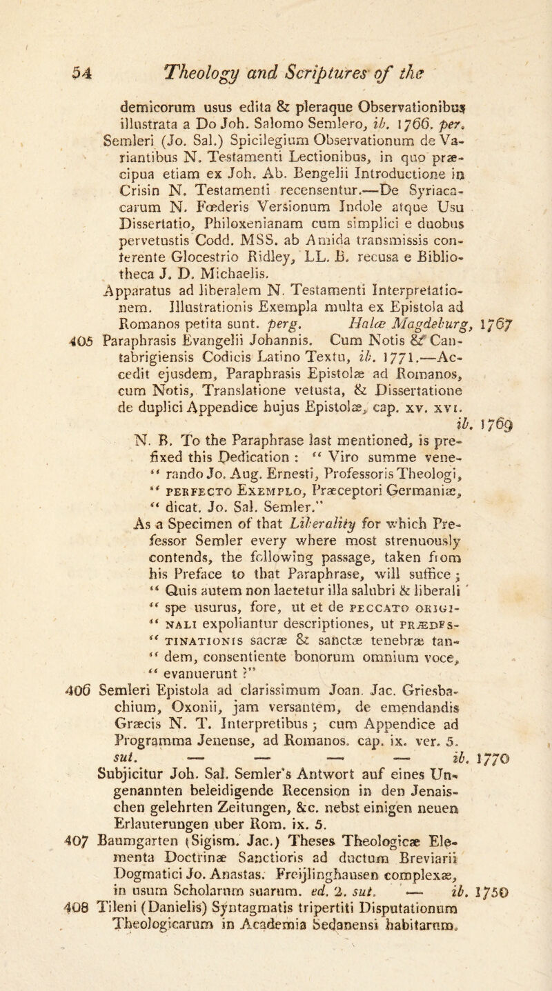 demicorum usus edita & pleraque Observationibu? illustrata a Do Joh. Salomo Sendero, ib. 1766. per«, Semleri (Jo. Sal.) Spicilegium Qbservationum deVa- riantibus N. Testament! Lectionibus, in quo prse- cipua etiam ex Joh. Ab. Bengelii Introductions in Crisin N. Testament! recensentur.-— De Syriaca- carum N. Foederis Versionum Indole atque Usu Dissertatio, Philoxenianara cum simplici e duobus pervetustis Codd. MSS. ab Amida transmissis con- terente Glocestrio Ridley, LL. 13. recusa e Biblio¬ theca J. D, Michaelis. Apparatus ad liberalem N. Testament! Interpretation nera. Illustration^ Exempla multa ex Epistola ad Romanos petita sunt, perg. Halce Magdeburg, 1/57 405 Paraphrasis Evangelii Johannis. Cum Notis &TCan- tabrigiensis Codicis Latino Textu, ib. 1771 *—— Ac- cedit ejusdem, Paraphrasis Epistolae ad Romanos, cum Notis, Translatione vetusta, & Dissertatione de duplici Appendice hujus Epistola, cap. xv. xvi. ib. 1769 N. B. To the Paraphrase last mentioned, is pre¬ fixed this Dedication : “ Viro summe vene- rando Jo. Aug. Ernest), Professoris Theologi, perfectg Exemplo, Praeceptori Germanise, (t dicat, Jo. Sal, Sender. As a Specimen of that Liberality for which Pro¬ fessor Semler every where most strenuously contends, the following passage, taken from his Preface to that Paraphrase, will suffice ; 44 Q.uis autem non laetetur ilia salnbri & liberali 44 spe usurus, fore, ut et de peccato qrigi- 44 nali expoliantur descriptiones, ut pr^edps- 44 tinationis sacrae & sanctoe tenebrse tan~ 44 dem, consentiente bonorum omnium voce, 44 evanuerunt ?” 40(3 Semleri Epistola ad clarissimum Joan. Jac. Griesba- chium, Oxonii, jam versantem, de emendandis Grsecis N. T. Interpretibus 5 cum Appendice ad Programma Jenense, ad Romanos, cap. ix. ver. 5, sut. — — — — ib. 1770 Subjicitur Joh. Sal. Sender's Ant wort auf eines Un* genannten beleidigende Recension in den Jenais- chen gelehrten Zeitungen, &c. nebst einigen neuen Erlanterungen uber Rom. ix. 5. 40/ Baumgarten (Sigism. Jac.) Theses Theologicae Ele- menta Doctrinae Sanctions ad ductum Breviarii Dogmatici Jo. Anastas. Freijlinghausen complexae, in usum Scholarnm suarum. ed. 2. sut. —- ib. 1750 408 Tileni (Danielis) Syntagmatis tripertiti Disputaiionum Tbeologicarum in Academia Sedanensi habitarum.