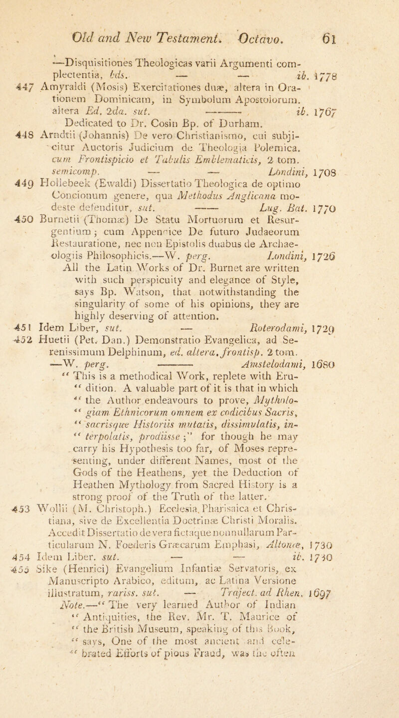 t Old and New Testament. Octavo. 61 —Disquisitiones Theologicas varii Argument! com- plectentia, hds. — — ih. 1778 447 Amyraldi (Mosis) Exercitationes duae, altera in Ora- tionem Dominicam, in Symbolum Apostoloruni. altera Ed. 2da. sut. ’ -——— ib. 176/ Dedicated to Dr. Cosin Bp. of Durham. 448 Arndtii (johannis) De vero Christianismo, cui subji- citur Auctoris Judicium de Theologia Polemica. cum Frontispicio el Tabulis Emllematicis, 2 tom. semicomp. — — Lbndini, 17OS 449 Hoilebeek (Ewaldi) Dissertatio Theologica de optimo Concionum gen ere, qua Methodus Anglicana mo- deste defenditur, sut. —— Lug. Bat. 177O 450 Burnetii (Thomas) De Statu Mortuorum et Resur- gentium cum Appenuice De futuro Judaeorum. Restauratione, nec non Epistolis duabus de Archae- ologiis Philosophicis.—W. perg. Londini, 1726 All the Latin Works of Dr. Burnet are written with such perspicuity and elegance of Style, says Bp. Watson, that notwithstanding the singularity of some of his opinions, they are highly deserving of attention. 45! Idem Liber, sut. — Roterodami, 1729 452 Huetii (Pet. Dan.) Demonstrable Evangelica, ad Se- renissimum Delphinum, ed. altera, frondsp. 2 tom. —-W. perg. ———- Amstelodami, iQSO tf This is a methodical Work, replete with Eru- <f dition. A valuable part of it is that in which 4f the Author endeavours to prove, Mythnlo- iS Aam Ethnicorum omnem ex codicibus Sacris, “ s arris q ice His torus mutatis, dissimv Latis, in- “ terpolatis, prodiisse 5” for though he may carry his Hypothesis too far, of Moses repre¬ senting, under different Names, most of the Gods of the Heathens, yet the Deduction of Heathen Mythology from Sacred History is a strong proof of the Truth of the latter. 4-53 Wollii (M. Christoph.) Ecclesia,Phafisaica et Chris¬ tiana, sive de Excellentia Doctrinae Christi Moraiis. Accedit Dissertatio de vera fictaque nonnullarum Par- ticularum N. Foederis Graecarum Emphasi, Alt once, J730 454 Idem Liber, sut. — — it. 1730 455 Sike (Henrici) Evangelium Infantiae Servatoris, ex Manuscripto Arabico, editum, ac Latina Versione iliustratum, rariss. sut. — Traject. ad Rhen, 16gp Note.—The very learned Author of Indian Antiquities, the Rev. Mr. T. Maurice of <e the British Museum, speaking of this Book, ■'c says, One of the most ancient and cele- bra ted Efforts of pious Fraud, was the often