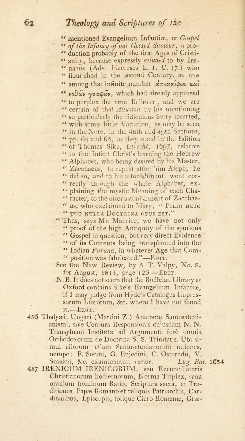 €e mentioned Evangelium Infantiae, or Gospel €e of the Infancy of our blessed Saviour, a pro- ic duction probably of the first Ages of Cristi- anitv, because expressly alluded to by Ire- gs naeus (Adv. Haereses L. 1. C. I/.) who flourished in the second Century, as one 5f among that infinite number ocrroxpvQw xca €C voSfuv ypcKpav, which had already appeared to perplex the true Believer 5 and we are . “ certain of that Allusion by his mentioning. ft so particularly the ridiculous Story inserted, *e with some little Variation, as may be seen “ in the Note, in the 4 8th and 49th Sections, *c pp. 64 and 65, as they stand in the Edition i( of Thomas Sike, Utrecht, l6Q7, relative ie to the Infant Christ’s learning the Hebrew 4<r Alphabet, who being desired by his Master, iC Zacchaeus, to repeat after him Aleph, he f{ did so, and to his astonishment, went cor- “ rectly through the whole Alphabet, ex- plaining the mystic Meaning of each Cha- te racter, to the utter astonishment of Zacchae- cc us, who exclaimed to Mary, “ Filio huig fe TUO NUL1A DOCTKINA OPUS EST.” “ Thus, says Mr. Maurice, we have not only (t proof of the high Antiquity of the spurious Gospel in question, but very direct Evidence ec of its Contents being transplanted into the ee Indian Purana, in whatever Age that Com- “ position was fabricated.”—Edit. See the New Review, by A.T. Valpy, No. 8, for August, 1813, page 126.—Edit. N. B. It does not seem that the Bodleian Library at Oxford contains Sike’s Evangelium Infantile, if I may judge from Hyde’s Catalogus Impres- sorum Librorum, &c. where I have not found it.*—Edit. 456 Thalyaei, Ungari (Martini Z.) Anatome Samosateni- anismi, sive Censura Responsionis cujusdam N. N. Transyluani Institutae ad Argumenta fere omnia Orth'odoxorum de Doctrina S. S. Trinitatis. Ubi si- mul aliorum etiam Samosatenianorum rationes, nempe: F. Socini, G. Enjedini, C. Ostorcdii, V. Smalcii, he. examinantnr. rariss. Lug. Bat. l6S4 457 IRENICUM IRENICORUM, seu Reconciliatoris Christianorum hodiernorum, Norma Triplex, sana omnium hominum Ratio, Scriptura sacra, et Tra- diti-ones, Papae Romano et reliquis Patriarchis, Car- dinaiibus, Episcopis, totique Clero Romanae, Gras-