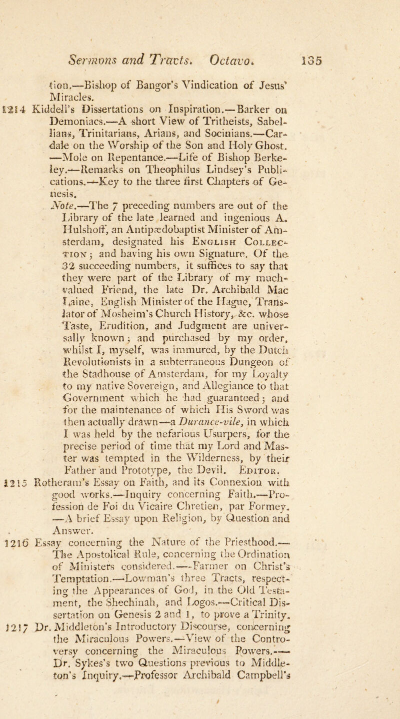 Eon.—Bishop of Bangor’s Vindication of Jesus” Miracles. 1214 KiddeJl’s Dissertations on Inspiration.—Barker on Demoniacs.—A short View of Tritheists, Sabel- lians, Trinitarians, Arians, and Socinians.—Car- dale on the Worship of the Son and Holy Ghost. —Mole on Repentance.—Life of Bishop Berke¬ ley.—Remarks on Theophilus Lindsey’s Publi¬ cations.—Key to the three first Chapters of Ge¬ nesis. Note.—The 7 preceding numbers are out of the Library of the late learned and ingenious A« HulshotF, an Antipaedobaptist Minister of Am¬ sterdam, designated his English Collect tion ; and having his own Signature. Of the 32 succeeding numbers, it suffices to say that they were part of the Library of my much¬ valued Friend, the late Dr. Archibald Mac Laine, English Minister of the Hague, Trans¬ lator of Mosheim’s Church History, &c. whose Taste, Erudition, and Judgment are univer¬ sally known; and purchased by my order, whilst I, myself, was immured, by the Dutch Revolutionists in a subterraneous Dungeon of the Stadhouse of Amsterdam, for my Loyalty to my native Sovereign, and Allegiance to that Government which he had guaranteed 5 and for the maintenance of which His Sword was then actually drawn—-a Durance-vile, in which I was held by the nefarious Usurpers, for the precise period of time that my Lord and Mas¬ ter was tempted in the Wilderness, by their Father and Prototype, the Devil. Editor. 1215 Rotheram’s Essay on Faith, and its Connexion with good works.—Inquiry concerning Faith.—Pro¬ fession de Foi du Vicaire Chretien, par Formey. —A brief Essay upon Religion, by Question and 4 Answer. 1215 Essay concerning the Nature of the Priesthood.—= The Apostolical Rule, concerning the Ordination of Ministers considered.—-Farmer on Christ’s Temptation.—Lowman’s three Tracts, respect¬ ing the Appearances of God, in the Old Testa¬ ment, the Shechinah, and Logos.-—Critical Dis¬ sertation on Genesis 2 and 1, to prove a Trinity. 121/ Dr. Middleton’s Introductory Discourse, concerning the Miraculous Powers.—View of the Contro¬ versy concerning the Miraculous Powers.— Pr. Sykes’s two Questions previous to Middle¬ ton’s Inquiry.—Professor Archibald Campbell’s