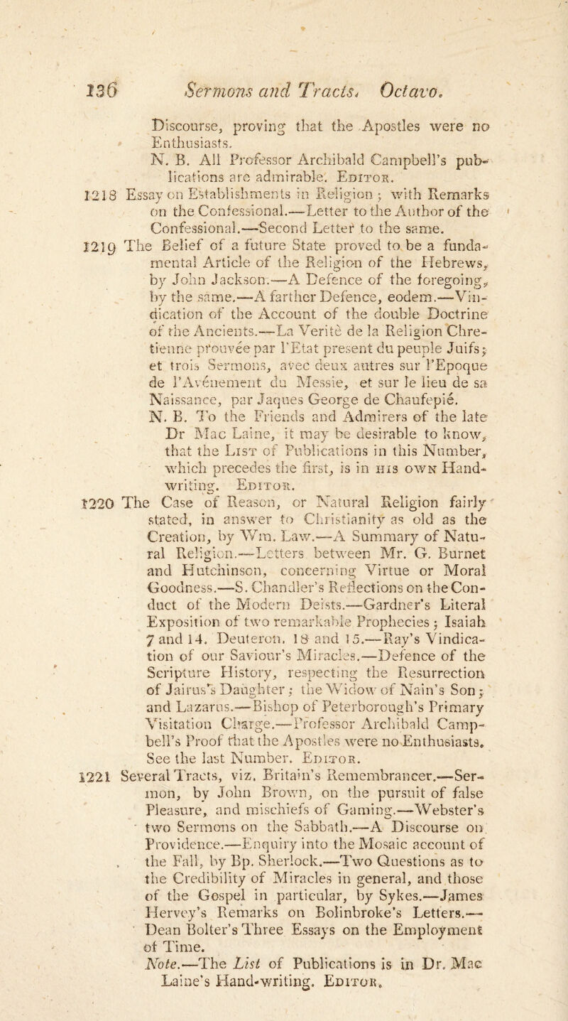 Discourse, proving* that the Apostles were no Enthusiasts. N. B. All Professor Archibald Campbell’s pub- lications are admirable. Editor. 1218 Essay on Establishments in Religion 5 with Remarks on the Confessional.—Letter to the Author of the Confessional.—-Second Letter* to the same. 1219 The Belief of a future State proved to be a funda¬ mental Article of the Religion of the Hebrews, by John Jackson.—A Defence of the foregoing* by the same.—A farther Defence, eodem.—-Vin¬ dication of the Account of the double Doctrine of the Ancients.—La Verite de la Religion Chre¬ tien ne pfouvee par l’Etat present du people Juifs; et t-rois Sermons, avec deux autres sur 1’Epoque de PAvenement du Messie, et sur le lieu de sa N aissance, par Jaques George de Chaufepie. N. B. To the Friends and Admirers of the late Dr Mac Laine, it may be desirable to know, that the List of Publications in this Number, which precedes the first, is in his own Hand¬ writing. Editor. . 1220 The Case of Reason, or Natural Religion fairly stated, in answer to Christianity as old as the Creation, by Win. Law.—A Summary of Natu¬ ral Religion.—Letters between Mr. G. Burnet and Hutchinson, concerning Virtue or Moral Goodness.—S. Chandler’s Reflections on the Con¬ duct of the Modern Deists.—Gardner’s Literal Exposition of two remarkable Prophecies ; Isaiah 7 and 14. Deuteron. 18- and 15.-—Ray’s Vindica¬ tion of our Saviour’s Miracles.-—Defence of the Scripture History, respecting the Resurrection of Janus's Daughter; the Widow of Nain’s Son;, and Lazarus.—Bishop of Peterborough’s Primary Visitation Charge.—Professor Archibald Camp¬ bell’s Proof that the Apostles were no Enthusiasts* See the last Number. Editor. 1221 Several Tracts, viz. Britain’s Remembrancer.—Ser¬ mon, by John Brown, on the pursuit of false Pleasure, and mischiefs of Gaming.—Webster’s two Sermons on the Sabbath.—A Discourse on Providence.—Enquiry into the Mosaic account of . the Fall, by Bp. Sherlock.—Two Questions as to the Credibility of Miracles in general, and those of the Gospel in particular, by Sykes.—James Herve.y’s Remarks on Bolinbroke’s Letters.— Dean Bolter’s Three Essays on the Employment of Time. Note.—The List of Publications is in Dr. Mac Laine’s Hand-writing. Editor*