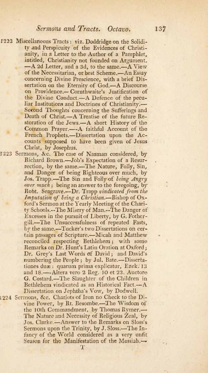 f 222 Miscellaneous Tracts: viz. Doddridge on the Solidi¬ ty and Perspicuity of the Evidences of Christi¬ anity, in a Letter to the Author of a Pamphlet, intitled, Christianity not founded on Argument, —A 2d Letter, and a 3d, to the same.—A View of the Necessitarian, or best Scheme.—An Essay concerning Divine Prescience, with a brief Dis¬ sertation on the Eternity of God.—-A Discourse on Providence.— Cornthwaite’s Justification of the Divine Conduct.—A Defence of the pecu¬ liar Institutions and Doctrines of Christianity.— Second Thoughts concerning the Sufferings and Death of Christ.-—A Treatise of the future Re¬ storation of the Jews.—A short History of the Common Prayer.——A faithful Account of the French Prophets.—Dissertation upon the Ac¬ counts supposed to have been given of Jesus Christ, by Josephus. 1223 Sermons, Ac. The case of Naaman considered, by Richard Brown.—Job’s Expectation of a Resur¬ rection, by the same.—The Nature, Folly, Sin, and Danger of being Righteous over much, by Jos. Trapp.—The Sin and Folly of leing Angry over much j being an answer to the foregoing, by Robt. Seagrave.—Dr. Trapp vindicated from the Imputation of leing a Christian.—Bishop of Ox¬ ford’s Sermon at the Yearly Meeting of the Chari¬ ty Schools.—The Misery of Man.—The Danger of Excesses in the pursuit of Liberty, by G. Fother- gill.—'The Unsuccessfulness of repeated Fasts, by the same.—Tucker’s two Dissertations on cer¬ tain passages of Scripture.—Micah and Matthew reconciled respecting Bethlehem ; with some Remarks on Dr. Plunt’s Latin Oration at Oxford; Dr. Grey’s Last Words of David ; and David’s numbering the People 5 by JuL Bate.—Disserta- tiones duae : quarum prima explicatur, Ezek. 13 and 18.—Altera vero 2 Reg. 10 et 22. Auctore G. Costard.—The Slaughter of the Children in Bethlehem vindicated as an Historical Fact.—A Dissertation on Jephtha’s Vow, by Dodwell. L224 Sermons, &c\ Chariots of Iron no Check to the Di¬ vine Power, by Rt. Besombe.—The Wisdom of the 10th Commandment, by Thomas Rymer.— The Nature and Necessity of Religious Zeal, by Jos. Clarke.'—Answer to the Remarks on Sloss’s Sermons upon the Trinity, by J. Sloss.—The In¬ fancy of the World considered as a very unfit Season for the Manifestation of the Messiah.— T