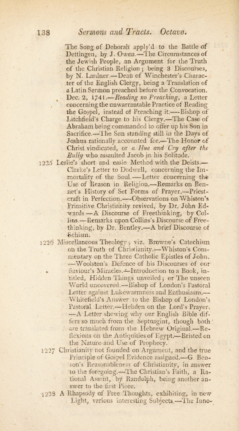 The Song of Deborah apply’d to the Battle of Dettingen, by J. Owen.—The Circumstances of the Jewish People, an Argument for the Truth of the Christian Religion ; being 3 Discourses, by N. Lardner.—Dean of Winchester’s Charac¬ ter of the English Clergy, being a Translation of a Latin Sermon preached before the Convocation. Dec. 2, 1741.—Reading no Preaching, a Letter concerning the unwarrantable Practice of Reading the Gospel, instead of Preaching it.—Bishop of Litchfield’s Charge to his Clergy.—The Case of Abraham being commanded to offer up his Son in Sacrifice.—-The Sun standing still in the Days of Joshua rationally accounted for.—The Honor of Christ vindicated, or a Hue and Cry after the Bully who assaulted Jacob in his Solitude. 1225 Leslie’s short and easie Method with the Deists.— Clarke’s Letter to Dodwell, concerning the Im¬ mortality of the Soul.—Letter concerning the Use of Reason in Religion.—Remarks on Ben- net’s History of Set Forms of Prayer.—Priest¬ craft in Perfection.—Observations onWhiston’s Primitive Christianity revived, by Dr. John Ed¬ wards —A Discourse of Freethinking, by Col¬ lins,—-Remarks upon Collins’s Discourse of Free- thinking, by Dr. Bentley.—A brief Discourse of Schism. 1226 Miscellaneous Theology 5 viz. Browne’s Catechism on the Truth of Christianity.—Whiston’-s Com¬ mentary on the Three Catholic Epistles of John. •—Woolston’s Defence of his Discourses of our * Saviour’s Miracles,—Introduction to a Book, in- titled, Hidden Things unveiled • or The unseen World uncovered.—Bishop of London’s Pastoral Letter against Lukewarmness and Enthusiasm.—• 'Whitefield’s Answer to the Bishop of London’s Pastoral Letter.—Hebden on the Lord’s Prayer, —A Letter shewing why our English Bible dif¬ fers so much from the Septuagint, though both ' are translated from the Hebrew Original.—Re¬ flexions on the Antiquities of Egypt.—Bristed on the Nature and Use of Prophecy. 122/ Christianity not founded on Argument, and the true Principle of Gospel Evidence assigned.—G Ben¬ son’s Reasonableness of Christianity, in answer to the foregoing.—The Christian’s Faith, a Ra¬ tional Assent, by Randolph, being another an¬ swer to the first Piece. 1223 A Rhapsody of Free Thoughts, exhibiting, in new Light, various interesting Subjects.—The Inno-