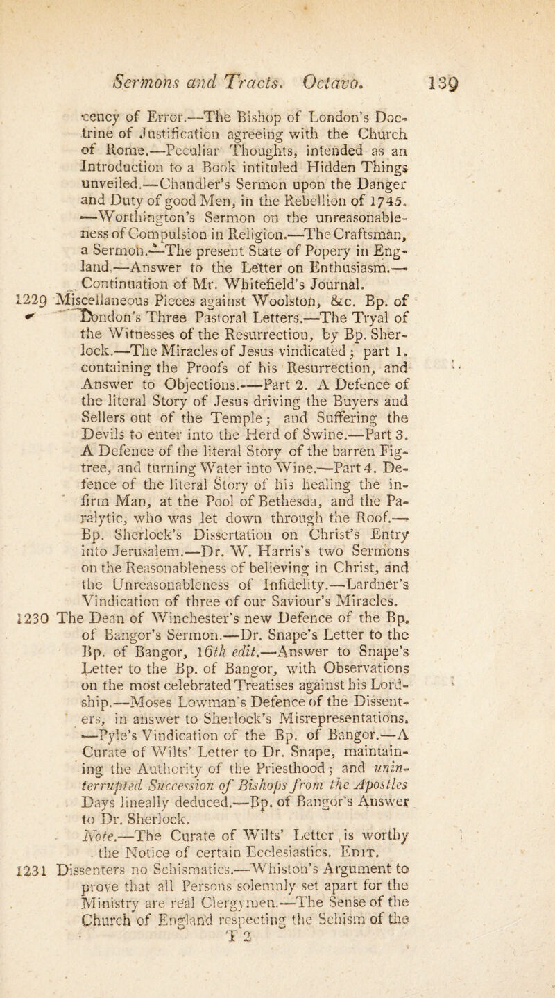 cency of Error.—The Bishop of London’s Doc¬ trine of Justification agreeing with the Church of Rome.—Peculiar Thoughts, intended as an Introduction to a Book intituled Hidden Things unveiled,—-Chandler’s Sermon upon the Danger and Duty of good Men, in the Rebellion of 1745. -—Worthington’s Sermon on the unreasonable¬ ness of Compulsion in Religion.—The Craftsman, a Sermoh.‘L-The present State of Popery in Eng¬ land.—Answer to the Letter on Enthusiasm.—* Continuation of Mr. Whitefield’s Journal. 122C) Miscellaneous Pieces against Woolston, &c. Bp. of * Dbndon’s Three Pastoral Letters.—The Tryal of the Witnesses of the Resurrection, by Bp. Sher¬ lock.—The Miracles of Jesus vindicated ; part 1. containing the Proofs of his Resurrection, and Answer to Objections.-Part 2. A Defence of the literal Story of Jesus driving the Buyers and Sellers out of the Temple; and Suffering the Devils to enter into the Herd of Swine.—Part 3. A Defence of the literal Story of the barren Fig- tree, and turning Water into Wine.-—Part 4. De¬ fence of the literal Story of his healing the in¬ firm Man, at the Pool of Bethesda, and the Pa¬ ralytic, who was let down through the Roof.—- Bp. Sherlock’s Dissertation on Christ’s Entry into Jerusalem.—Dr. W. Harris’s two Sermons on the Reasonableness of believing in Christ, and the Unreasonableness of Infidelity.—Lardner’s Vindication of three of our Saviour’s Miracles. 1230 The Dean of Winchester’s new Defence of the Bp. of Bangor’s Sermon.—Dr. Snape’s Letter to the Bp. of Bangor, \Qth edit.—Answer to Snape’s Letter to the Bp. of Bangor, with Observations on the most celebrated Treatises against his Lord - ship.—Moses Lowman’s Defence of the Dissent¬ ers, in answer to Sherlock’s Misrepresentations. •—Pyle’s Vindication of the Bp. of Bangor.—A Curate of Wilts’ Letter to Dr. Snape, maintain¬ ing the Authority of the Priesthood ; and unin- terrupUd Succession of Bishops from the Apostles . Days lineally deduced.-—Bp. ot Bangor’s Answer to Dr. Sherlock. Note.—The Curate of Wilts’ Letter is worthy . the Notice of certain Ecclesiastics. Edit. 1231 Dissenters no Schismatics.—Whiston’s Argument to prove that all Persons solemnly set apart for the Ministry are real Clergymen.-—The Sense of the Church of England respecting Tie Schism of the T 2