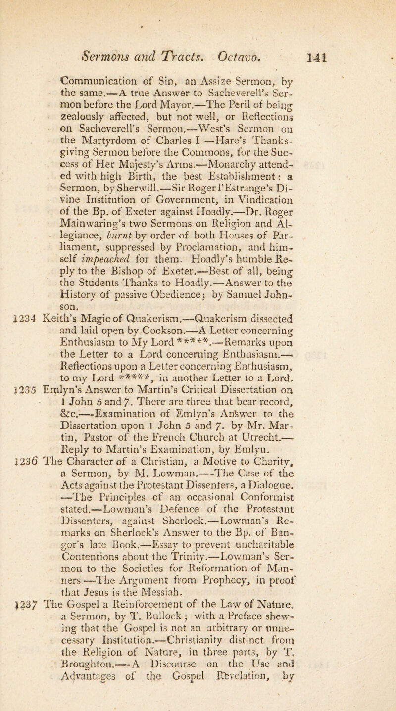 Communication of Sin, an Assize Sermon, by the same.—A true Answer to Sacheverell’s Ser¬ mon before the Lord Mayor.—The Peril of being zealously affected, but not well, or Reflections on Sacheverell’s Sermon.—West’s Sermon on the Martyrdom of Charles I —Hare’s Thanks¬ giving Sermon before the Commons, for the Suc¬ cess of Her Majesty’s Arms.—Monarchy attend¬ ed with high Birth, the best Establishment: a Sermon, bySherwill.—Sir Roger l’Estrange’s Di¬ vine Institution of Government, in Vindication of the Bp. of Exeter against Hoadly.-—Dr. Roger Mainwaring’s two Sermons on Religion and Al¬ legiance, burnt by order of both Houses of Par¬ liament, suppressed by Proclamation, and him¬ self impeached for them. Hoadly’s humble Re¬ ply to the Bishop of Exeter.—Best of all, being the Students Thanks to Hoadly.—Answer to the History of passive Obedience 5 by Samuel John¬ son. 1234 Keith’s Magic of Quakerism.—-Quakerism dissected and laid open by Cockson.—-A Letter concerning Enthusiasm to My Lord *****.—Remarks upon the Letter to a Lord concerning Enthusiasm.— Reflections upon a Letter concerning Enthusiasm, to my Lord *****, in another Letter to a Lord. 1235 Emlyn’s Answer to Martin’s Critical Dissertation on J John 5 and 7. There are three that bear record, &c.—-Examination of Emlyn’s Answer to the Dissertation upon 1 John 5 and 7. by Mr. Mar¬ tin, Pastor of the French Church at Utrecht.—■ Reply to Martin’s Examination, by Emlyn. ]£36 The Character of a Christian, a Motive to Charity, a Sermon, by M. Lowman.—The Case of the Acts against the Protestant Dissenters, a Dialogue. —The Principles of an occasional Conformist stated.—Lowman’s Defence of the Protestant Dissenters, against Sherlock.—Lowman’s Re¬ marks on Sherlock’s Answer to the Bp. of Ban¬ gor’s late Book.—Essay to prevent uncharitable Contentions about the Trinity.—Lowman’s Ser¬ mon to the Societies for Reformation of Man¬ ners —The Argument from Prophecy, in proof that Jesus is the Messiah. 1237 The Gospel a Reinforcement of the Law of Nature. a Sermon, by T. Bullock with a Preface shew¬ ing that the Gospel is not an arbitrary or unne¬ cessary Institution.—Christianity distinct from the Religion of Nature, in three parts, by T. Broughton.—A Discourse on the Use and Advantages of the Gospel Kb relation, by