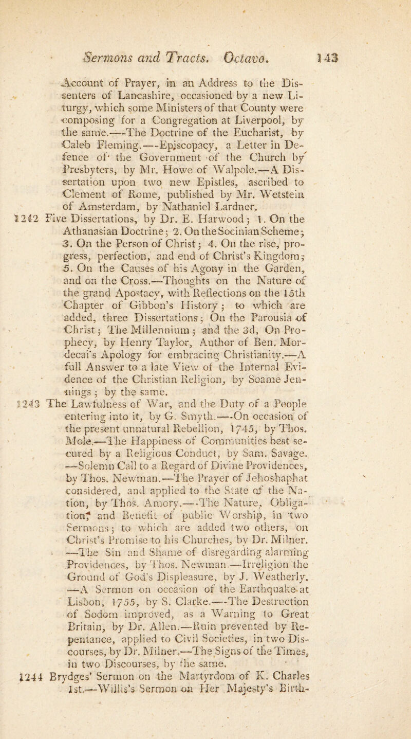 9 Account of Prayer, in an Address to the Dis¬ senters of Lancashire, occasioned by a new Li- turgy, which some Ministers of that County were composing for a Congregation at Liverpool, by the same.—-The Doctrine of the Eucharist, by Caleb Fleming.-—Episcopacy, a Letter in De¬ fence of* the Government of the Church by Presbyters, by Mr. Howe of Walpole.—A Dis¬ sertation upon two new Epistles, ascribed to Clement of Rome, published by Mr. Wet stein of Amsterdam, by Nathaniel Lardner, 1212 Five Dissertations, by Dr. E. Harwood; 1. On the Athanasian Doctrine; 2. On the Socinian Scheme; 3. On the Person of Christ; 4. On the rise, pro¬ gress, perfection, and end of Christ’s Kingdom; 5. On the Causes of his Agony in the Garden, and on the Cross.—Thoughts on the Nature of the grand Aposfacy, with Reflections on the 15th Chapter of Gibbon’s History ; to which are added, three Dissertations; On the Parousia of Christ; The Millennium ; and the 3d, On Pro¬ phecy, by Henry lay lor. Author of Ben. Mor- decai's Apology for embracing Christianity.—-A full Answer to a late View of the Internal Evi¬ dence of the Christian Religion, by Soame Jen¬ nings ; by the same. 2 243 The Lawfulness of War, and the Duty of a People entering into it, by G. Smyth.—On occasion of the present unnatural Rebellion, 1 / 45, by Thos. Mole.—The Happiness of Communities best se¬ cured by a Religious Conduct, by Sam. Savage. —Solemn Call to a Regard of Divine Providences, by Thos. Newman.—The Prayer of Jehoshaphat considered, and applied to the State of’ the Na¬ tion, by Thos. Amory,—The Nature, Obliga¬ tion? and Benefit of public Worship, in two Sermons; to which are added two others, on Christ’s Promise to his Churches, by Dr. Milner. —The Sin and Shame of disregarding alarming Providences, by Thos. Newman.—Irreligion the Ground of God’s Displeasure, by J. Weatherly. -—A Sermon on occasion of the Earthquake* at Lisbon, 1755, by S. Clarke.—The Destruction of Sodom improved, as a Warning to Great Britain, by Dr. Allen.—Ruin prevented by Re¬ pentance, applied to Civil Societies, in two Dis¬ courses, by Dr. Milner.—-The Signs of the Times, in two Discourses, by the same. 1244 Brydges’ Sermon on the Martyrdom of K, Charles 1st.-—Willis’s Sermon on Her Majesty’s Birth-