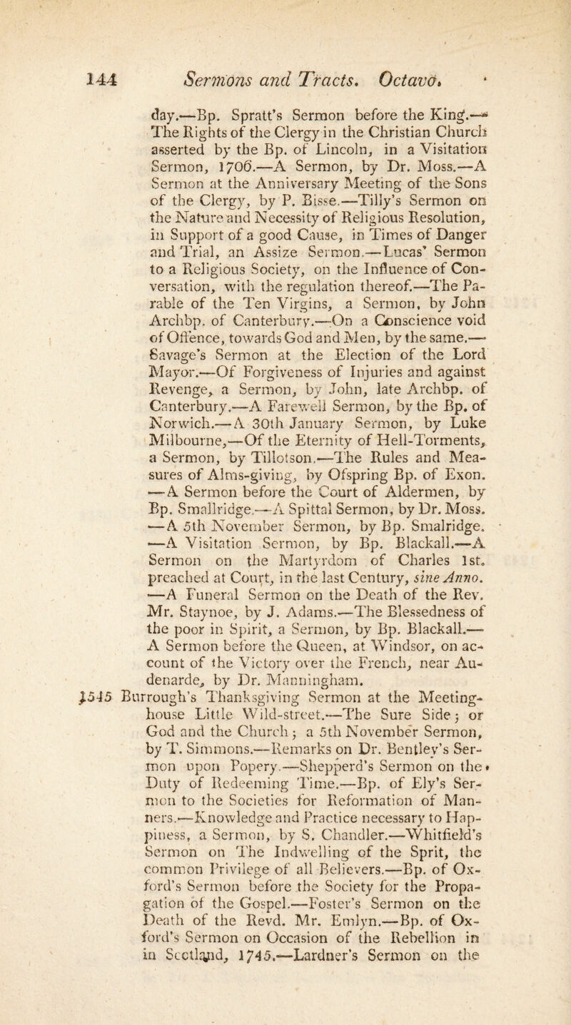day.—Bp. Spratt’s Sermon before the King.—*1 The Rights of the Clergy in the Christian Church asserted by the Bp. of Lincoln, in a Visitation Sermon, I/O6.—A Sermon, by Dr. Moss.—A Sermon at the Anniversary Meeting of the Sons of the Clergy, by P. Bisse,—-Tilly’s Sermon on the Nature and Necessity of Religious Resolution, in Support of a good Cause, in Times of Danger and Trial, an Assize Sermon.—Lucas’ Sermon to a Religious Society, on the Influence of Con¬ versation, with the regulation thereof.—The Pa¬ rable of the Ten Virgins, a Sermon, by John Archbp. of Canterbury.—:On a Conscience void of Offence, towards God and Men, by the same.—- Savage’s Sermon at the Election of the Lord Mayor.—Of Forgiveness of Injuries and against Revenge, a Sermon, by John, late Archbp. of Canterbury.—A Farewell Sermon, by the Bp, of Norwich.— A 30th January Sermon, by Luke Melbourne,—Of the Eternity of Hell-Torments, a Sermon, by Tillotson.—The Rules and Mea¬ sures of Alms-giving, by Ofspring Bp. of Exon. —-A Sermon before the Court of Aldermen, by Bp. Smallridge.—A Spittai Sermon, by Dr. Moss. •—A 5th November Sermon, by Bp. Smalridge. ■—A Visitation Sermon, by Bp. Blackalh—-A Sermon on the Martyrdom of Charles 1st, preached at Court, in the last Century, sine Anno. •—A Funeral Sermon on the Death of the Rev. Mr. Staynoe, by J. Adams.—-The Blessedness of the poor in Spirit, a Sermon, by Bp. Blackalh—- A Sermon before the Queen, at Windsor, on ac¬ count of the Victory over the French, near Au- denarde, by Dr. Mann Ingham. J545 Burrough’s Thanksgiving Sermon at the Meeting¬ house Little Wild-street.—The Sure Side 5 or God and the Church j a 5th November Sermon, by T. Simmons.—Remarks on Dr. Bentley’s Ser¬ mon upon Popery.—Shepperd’s Sermon on the* Duty of Redeeming Time.—Bp. of Ely’s Ser¬ mon to the Societies for Reformation of Man¬ ners.—Knowledge and Practice necessary to Hap¬ piness, a Sermon, by S. Chandler.—Whitfield’s Sermon on The Indwelling of the Sprit, the common Privilege of all Believers.—Bp. of Ox¬ ford’s Sermon before the Society for the Propa¬ gation of the Gospel.—Foster’s Sermon on the Death of the Revd. Mr. Emlyn.—Bp. of Ox¬ ford’s Sermon on Occasion of the Rebellion in in Scotland, 1745.~Lardner’s Sermon on the