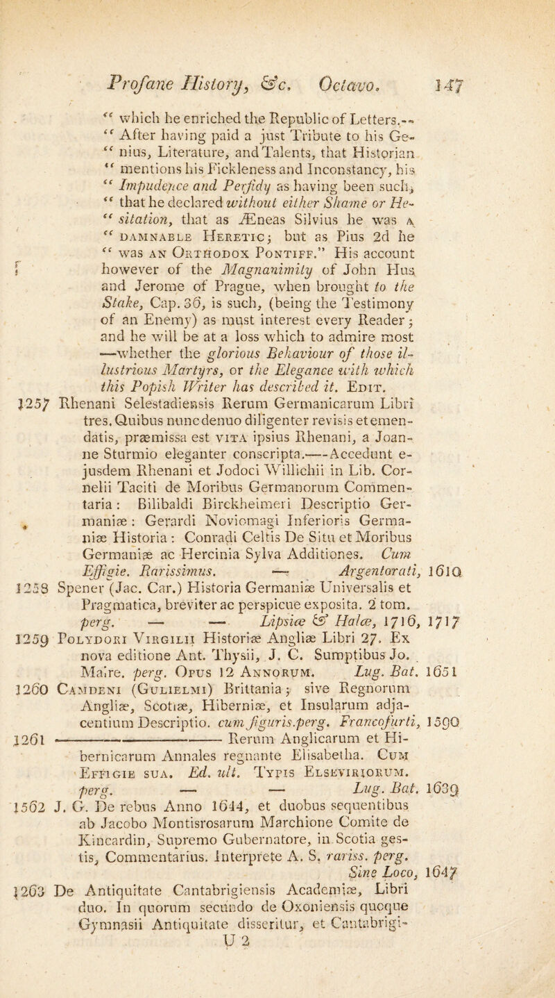 F *s which he enriched the Republic of Letters.-- After having paid a just Tribute to his Ge- “ nius, Literature, and Talents, that Historian mentions his Fickleness and Inconstancy, his se Impudence and Perfidy as having been such* “ that he declared without either Shame or He- i( sitation, that as FEneas Silvius he was a ff damnable Heretic ■, but as Pius 2cl he was an Orthodox Pontiff.” His account however of the Magnanimity of John Hus and Jerome of Prague, when brought to the Stake, Cap. 30, is such, (being the Testimony of an Enemy) as must interest every Reader ° and he will be at a loss which to admire most ■—whether the glorious Behaviour of those il¬ lustrious Martyrs, or the Elegance with which this Popish Writer has described it. Edit. |257 Rhenani Selestadiensis Rerum Germanicarum Libri tres. Quibus mmcdenuo diligenter revisis etemen- datis, prasmissa est vita ipsius Rhenani, a Joan¬ ne Sturmio eleganter conscripta.-Accedunt e- jusdem Rhenani et Jodoci Willichii in Lib. Cor¬ nell i Taciti de Moribus Germanorum Commen- taria : Bilibaldi Birckheimeri Descriptio Ger- # maniae : Gepardi Noviomagi Inferiors Germa¬ nise Historia : Conradi Celtis De Situ et Moribus Germanise ac Hercinia Sylva Additiqnes. Cum Efftgie. Rnrissimus. *—- Argentorati, ]6lQ 1258 Spener (Jac. Car.) Historia Germanise Universalis et Pragmatica, breviter ac perspicue exposita. 2 tom. perg. — — Lipsice & Halw, 1716, 1717 1259 Polydori Virgilji Historise Angliae Libri 2f Ex nova editione Ant. Thysii, J. C. Surnptibus Jo. Maire. perg. Opus 3 2 Annorijm. Lug. Bat. 1051 3260 Camdeni (Gulielmi) Brittania 5 give Regnorum Angliae, Scotiae, Hiberniae, et Insularum adja- centium Descriptio. cum fguris.perg. Francofurti, 15pQ 1261 ———-——-— Rerum Anglicarum et Hi- bernicarum Annales regnante Elisabetha. Cum Effigie sua. Ed. ult. Tyfxs Elseviriorum. perg. — ■— Lug. Bat. 163Q 1562 J. G. De rebus Anno 1644, et duobus sequentibus ab Jacobo Montisrosarum Marchione Comite de Kincardin, Supremo Gubernatore, in Scotia ges- tis, Commentarius. Interprets A. S. rariss. perg. Sine Loco, 1647 |263 De Antiqurtate Cantabrigiensis Academioe, Libri duo. In quorum secdndo de Oxoniensis qucque Gymnasii Antiquitate disseritur, et Cantabrigi- U 2