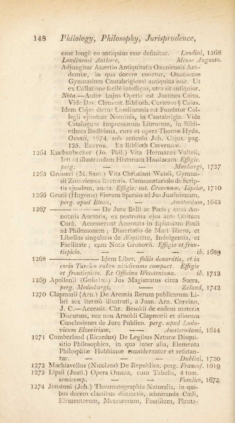 ense longe eo antiquius esse defmitur. Londini, 1568 Londinensi Aiithore, Mense Augusta,, Adjungitur Assfertio Antiquitatis Oxoniensis' Aca¬ demia?, in qua docere conatur, Oxoniense Gymnasium Cantabrigiensi antiquius esse. Ut ex Collatione facile intelligas^ utra sit antiquior. Nota.—Autor hujus Operis est Joannes Caius. Vide Dev. Clement. Biblioth. Curieuse § Caius. Idem Cajus diet us Londinensis est Fnndator Col- legii ejusdem No-minis, in Cantabrigia. Vide CataloguTi lmpressorutTi Librorum, in Bibli¬ otheca Bodleiana, cura et opera Thorns Hyde. Oxonn, '■ 674. sub articulo Job. Cajus. peg. 125. Editok. Ex Biblioth Crevennae. 1261 Kuchenbecker (Jo. Phil.) Vita Hermann! Vulteii, Icti ad illustrandam Historiam Hassiacam Effigie. perg. -— — Mar burgi., 1/3/ 1265 Grosser! (M.SarrM Vita Christian! Weisii. Gvmna- V s' * * sii Ziitaviensis Ilectoris. Commentariolo deScrip- tis ejusdem, aucta. Effigie. sut. Crenennce. Lipsice, 1/10 1266 Grotii (Hugonis) Florum Sparsio ad Jus Justiniamim, perg. apud Blaeu, — Amsterdam, 1643 1267 --- -De Jure Belli ac Pads 5 cum An- notatis Auctoris,. ex postrema ejus ante Obi turn Cura. Accesserunt Annotata in Epistolam Pauli ad Philemonem $ Dissertatio de Mari libero, et Libellus singularis dc EEquitate, Indulgentia, et Facilitate 5 cpm Notis Gronovii. Ejjigie etfron- tispicio. ______ z’C 16S9 1268 ---Idem Liber, folds deauratis, et in corio Turcica rubro nitidissime compact. Effigie et frontispicio. Ex Officina Wetsteniana. ib. 1/12 1269 Apollonii (Gnlielmi) Jus Magistratus circa Sacra. perg. Medioburgi, -- Zeland, 1742 12/0 Clapmarii (Arn.) De Arcanis Rerum publicarnm Li- bri sex iterato illustrati, a Joan. Arn. Corvino, J. C.—Accessit..Chr. Besoldi de eadeni materia Discursus, nec non Arnoldi Clapmarii et aliomra Conclnsiones de Jure Publico, perg. apud Ludo- . vicum Elzbmrium. -- Amsterodami, 1644 1271 Cumberland (Ricardus) De Legibus Naturae Disqui- sitio Philosophica, in qua inter alia, Elementa Philosphiae Hobbianae eonsiderantur et refutan- tur. •— — — Dublini, 1720 1272 Machiavellus (Nicolaus) De Republica. perg. Francof. 1619 1273 Lipsii (Justi.) Opera. Omnia, cum Tabulis, 4 tom. semicomp. — —■ Peso, lice, 16/5. 1274 Jonstoni (Joh.) Thaiimatographia Naturalis, in qui- bus decern classibus distinctis, admiranda Cccli, Elementorum, Meteororum, Fossiiium, Planta-