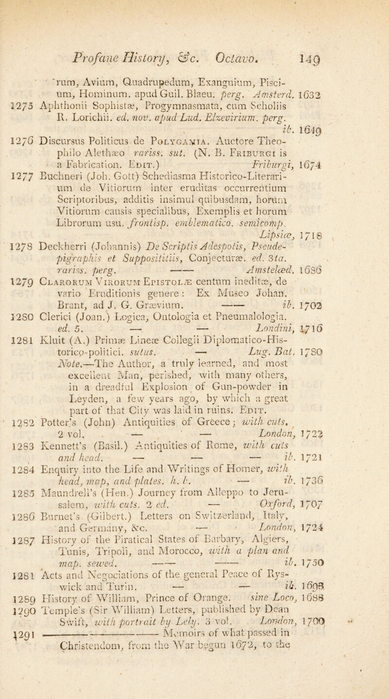 'rum. Avium, Quadrupedum, Exanguium, Pisci- um, Hominum. apud Guil. Blaeu. perg. Amsterd. 1632 22/5 Aphthonii Sophists*, Progymnasmata, cum Scholiis R. Lorichii. ed. nov. apud Lud. Elzeviriiim. perg. it\ 1619 12/6 Discursus Politicals de Polyga^ia. Auctore Theo- philo Alethaeo rariss. sut. (N. R. Fkiburgi is a Fabrication. Edit.) Friburgi, 16/4 12/7 Buchneri (Job. Gott) Schediasma Historico-Literari- itm de Vitiorum inter eruditas occurreritium Scriptoribus, additis insimul quibusdam, horurn Vitiorum causis specialibus, Exeraplis et horum Librorum usu, frontisp. emblematico, semicomp. Lips ico, 1718 1278 Deckherri (Johann is) De Scrip tis A despoils, Pseude- pigr aphis et Supposiiitiis, Conjecture. ed. 3ta. rariss, perg. —-- Amstelcecl, 16s6 1279 Clarorum Virorum Etistolte centum inedits?., de vario Erudition is genere: Ex Mu-seo Johan. Brant, ad J. G. Grevium. --- ib. 1/02 1280 Clerici (Joan.) Logics, Ontologia et Pneumalologia. ed. 5. — — Londini, 17 16 1281 Kluit (A.) Prime Li nee Collegii Diplomatico-His- toricp'poiitici. sut us. — Lug. Bat. l/SG Note.—The Author, a truly learned, and most excellent Man, perished, with many others, in a dreadful Explosion of Gun-powder in Leyden, a few years ago, by which a great part of that City was laid in ruins. Edit. 1282 Potter’s (John) Antiquities of Greece 3 with cuts, 2 vol. — -— London, 1/22 1283 Kenneths (Basil.) Antiquities of Rome, with cuts and head. — — — ib. 1/21 1284 1285 1286 Enquiry into the Life and Writings of Homer, with head, map, and plates, h. b. —- ib. Maundrell’s (Hen.) Journey from Alleppo to Jeru¬ salem, with cuts. 2 ed. — Oxford, Burnet’s (Gilbert.) Letters on Switzerland, Italy, ' and- Germany, &c, — ' London, 1736 170.7 1724 1287 History of the Piratical States of Barbary, Algiers, Tunis, Tripoli, and Morocco, with a plan and map. sewed. —- ib, 1 /50 1281 Acts and Negotiations of the general Peace of Rys- wick and Turin. — —• ib. 1698. 1289 History of William, Prince of Orange. sine Loco, 1688 ]290 Temple’s (Sir William) Letters, published by Dean Swift, with portrait by Lely. 3 vol. London, 1790. 1291 -— -—-— -— Memoirs of what passed in Christendom, from the War begun 1672, to the