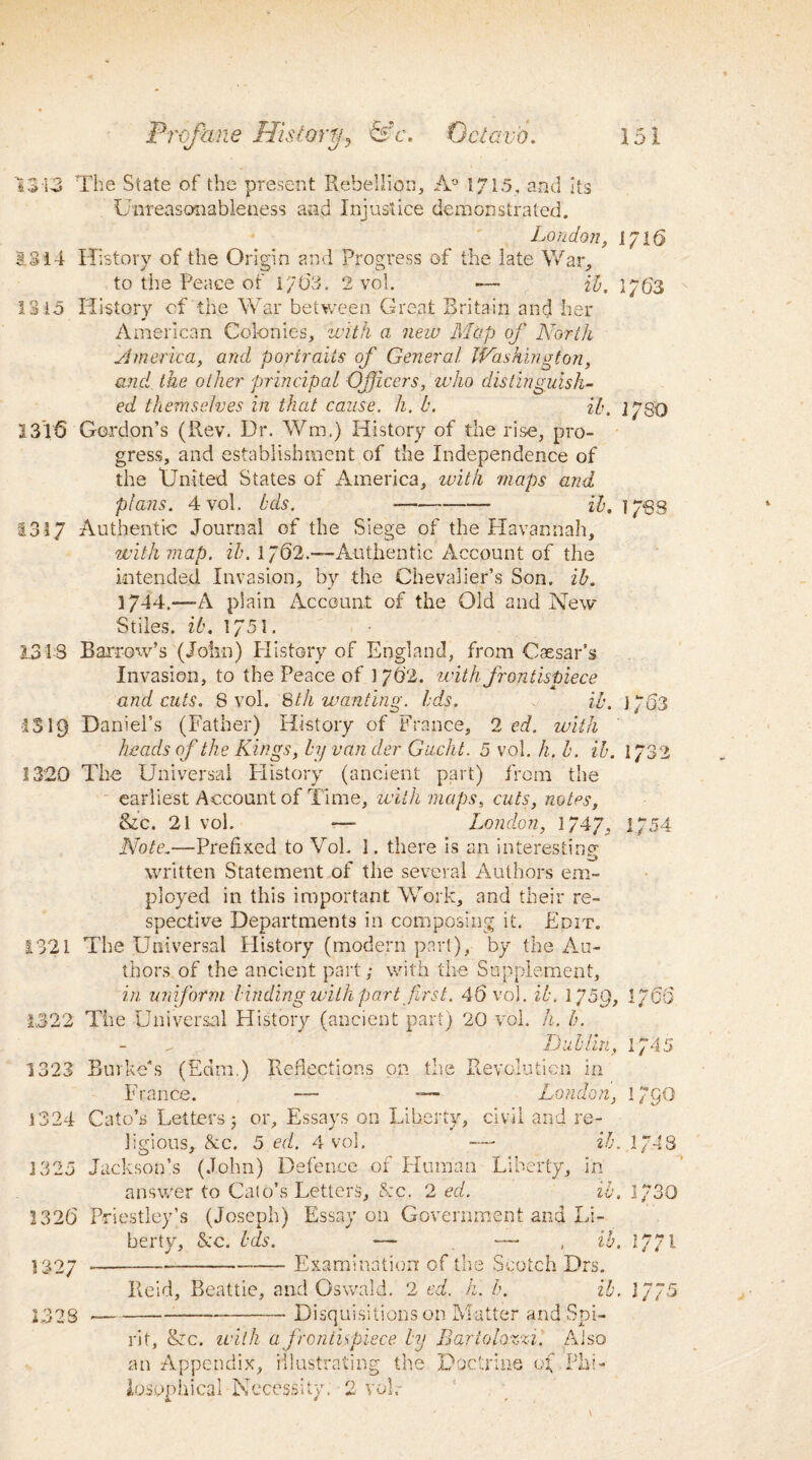 13-13 The State of the present Rebellion, A0 1715, and Its Unreasonableness and Injustice demonstrated. London, 1716 1314 History of the Origin and Progress of the late War, to the Peace of i7 63. 2 vol. -— ib. 17(53 1315 History of the War between Great Britain and her American Colonies, with a new Map of North America, and portraits of General Washington, and the other principal Officers, who distinguish¬ ed themselves in that cause, h. b. ib. } 7SO 1315 Gordon’s (Rev. Dr. Wm.) History of the rise, pro¬ gress, and establishment of the Independence of the United States of America, with maps and plans. 4 vol. bds. —- ib. 1768 1317 Authentic Journal of the Siege of the Havannah, with map. ib. 1762.—-Authentic Account of the intended Invasion, by the Chevalier’s Son. ib. 1744.—A plain Account of the Old and New Stiles, ib. 1751. 1313 Barrow’s (John) History of England, from Caesar’s Invasion, to the Peace of 1762. with frontispiece and cuts. 8 vol. 8th wanting, bds. ib. 1753 3S19 Daniel’s (Father) History of France, 2 ed. with heads of the Kings, byvander Gucht. 5 vol. h. b. ib. 1732 1320 The Universal History (ancient part) from the earliest Account of Time, with maps, cuts, notes, &c. 21 vol. •—- London, 1747, 1/54 Note.—Prefixed to Vol. ]. there is an interesting- written Statement of the several Authors em¬ ployed in this important Work, and their re¬ spective Departments in composing it. Edit. 1321 The Universal History (modern part), by the Au¬ thors of the ancient part; with the Supplement, in uniform binding with part first. 45 vol. ib. 1759, 176(5 1322 The Universal History (ancient part) 20 vol. h. b. Lublin, 1745 1323 Burke's (Earn.) France. 1324 Cato’s Letters j Reflections on the Revolution in — — London, or. Essays on Liberty, civil and re- 1/90 ligions, &c. 5 ed. 4 vol. —- ib. 1/48 j 325 Jackson’s (John) Defence of Human Liberty, in answer to Cato’s Letters, &c. 2 ed. ib. 1/30 1326 Priestley’s (Joseph) Essay on Government and li¬ berty, &c. bds. — — , ib. 17/1 ] 327 ----- Examination of the Scotch Drs. Reid, Beattie, and Oswald. 2 ed. h. h. ib. 75 I32S ----• Disquisitions on Matter and Spi¬ rit, &c. with a frontispiece by Bariolozzi. Also an Appendix, illustrating the Doctrine Phi¬ losophical Necessity. 2 vol.-