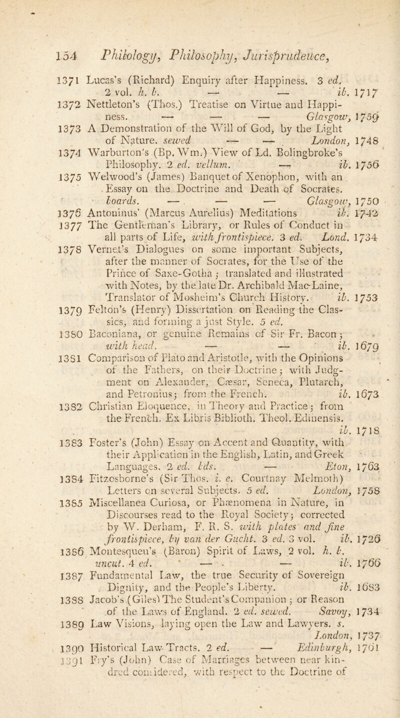 13/1 Lucas’s (Richard) Enquiry after Happiness. 3 ed. 2 vol. h. b. — — ib. 1717 13/2 Nettleton’s (Thos,) Treatise on Virtue and Happi¬ ness. *— — -— Glasgowj 1/59 1373 A Demonstration of the Will of God, by the Light of Nature, sewed — —- London, 1748 1374 Warburton's (Bp, Wm.) View of Ld, Bolingbroke’s Philosophy. 2 ed. vellum. —■ ib. 1/56 1375 Welwood’s (James) Banquet of Xenophon, with an Essay on the Doctrine and Death of Socrates. hoards. •— . — ■— Glasgow, 1750 3376 Antoninus’ (Marcus Aurelius) Meditations ib. 1742 1377 The Gentleman’s Library, or Rules of Conduct in all parts of Life, with frontispiece. 3 ed. Loud. 1734 137S Verne.t’s Dialogues on some important Subjects, after the manner of Socrates, for the Use of the Prince of Saxe-Gotha ; translated and illustrated with Notes, by the. late Dr. Archibald Mac-Laine, Translator of Mosheim’s Church History. ib. 3 753 1379 Felton’s (Henry) Dissertation on Reading the Clas¬ sics, and forming a just Style. 5 ed. 1380 Baconiana, or genuine Remains of Sir Fr. Bacon 5 with head. — — ib. \6j9 33S1 Comparison of Plato and Aristotle, with the Opinions of the Fathers, on their Doctrine 5 with Judg¬ ment on Alexander, Cassar, Seneca, Plutarch, and Petronius; from the French. ib. 1673 1332 Christian Eloquence, in Theory and Practice j from the French. Ex Lib.ris Biblioth. Theol. Edinensis. ib. 1718 .1383 Foster’s (John) Essay on Accent and Quantity, with their Application in the English, Latin, and Greek Languages. 2 ed. Ids. — Eton, 1763 1334 Fitzosborne’s (Sir Thos. i. e. Courtney Melmoth) Letters on several Subjects. 5 ed. London, 1758 1385 Miscellanea Curiosa, or Phenomena in Nature, in Discourses read to the Royal Society j corrected by W. Derham, F. R. S. with plates and fine frontispiece, by van der Gucht. 3 ed. 3 vol. ib. 1726 1356 Montesqueu’s (Baron) Spirit of Laws, 2 vol. h. b. uncut. 4 ed. * — . — ib. 1J 66 1387 Fundamental Law, the true Security of Sovereign Dignity, and the People’s Liberty. ib. l6S3 1388 Jacob’s (Giles') The Student’sCompanion 5 or Reason of the Laws of England. 2 ed. sewed. Savoy, 1734 1389 Faw Visions, laying open the Law and Lawyers, s. London, 1737 3390 Historical Law-Tracts. 2 ed. — Edinburgh, 1701 3391 Ery’s (John) Case of Marriages between near kin¬ dred comiciered,, with respect to the Doctrine of
