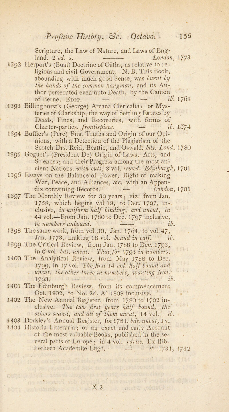 Scripture, the Law of Nature, and Laws of Eng¬ land. 2 ed. s. -- London, 1773 1392 Herport’s (Buat) Doctrine of Oaths, as relative to re¬ ligious and civil Government. N. B. This Book, abounding with much good Sense, was burnt by the hands of the common hangman, and its Au¬ thor persecuted even unto Death, by the Canton of Berne.- Edit. — •—- ib. 1/68 1393 Billinghurst’s (George) Arcana Clericalia 3 or Mys¬ teries of Clarkship, the way of Settling Estates by Deeds, Fines, and Recoveries, with forms of Charter-parties, frontispiece. ■— ib. 10/4 1394 Buffier’s (Pere) First Truths and Origin of our Opi¬ nions, with a Detection of the Plagiarism of the Scotch Drs. Reid, Beattie, and Oswald, bds. Lond. l/SQ 1395 Goguet’s (President De) Origin of Laws, Arts, and Sciences 3 and their Progress among the most an¬ cient Nations, with cuts, 3 vol. tewed. Edinburgh, l?6l 1396 Essays on the Balance of Power, Right of making War, Peace, and Alliances, &c. with an Appen¬ dix containing Records. — London, 1/01 1397 The Monthly Review for 39 years 3 viz. from Jan. 1758, which begins vol 13, to Dec. 1797? in¬ clusive, in uniform half binding, and uncut, in 44 vol.—From Jan. 1/80 to Dec. 1797 inclusive, in numbers unbound. —-— ib. 1398 The same work, from vol. 30, Jan. 1704, to vol. 47, Jan. 1773, making 18 vol. bound in calf. ib. 1399 The Critical Review, from Jan. 1788 to Dec. 1793, in 6 vol. bds. uncut. That for 1/93 in numbers. 1400 The Analytical Review, from May 17S8 to Dec. 1799> *n 1 7 vol. The first 14 vol. half bound and uncut, the oilier three in numbers, wanting Nov. 1793. — * — / — ib. 1401 The Edinburgh Review, from its commencement Oct. 1802, to No. 24. A0 180S inclusive. » 1402 The New Annual Register, from 1/80 to 1792 in¬ clusive. The two first years half bound, the’ others sewed, and all of them uncut, 14 vol. ib. 1403 Dodsley’s Annual Register, fori/Sl. bds. uncut, 1 v. H04 Historia Litteraria 3 or an exact and early Account of the most valuable Books, published in the se¬ veral parts of Europe 3 in 4 vol. rdriss. Ex Bib¬ liotheca Academise Lugd, • — ib. 1731> 1732