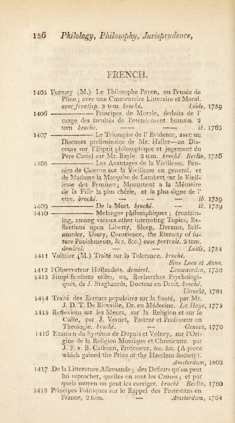 FRENCH. 1405 Formey (M.) Le Fhilpsophe Paven, on Pensee de Pline ; avec une Cmmentaire Litteraire et Moral. avec frontisp. 3 tom troche. Leide, 1/59 140(5 —---— Principes de Morale, deduits de Y usage des facultes de l’etendement humain, 2 tom troche. - -- ib. 1762 140/ -—--Le Triomphe de 1’ Evidence, avec un Discours prelim inai.re. de Mr. Haller—un Dis¬ cours sur I’Esprit philosophique et jngement du Pere Castel sur Mr. Bayie. 2 tom. troche. Berlin, 3 755' 1408 -Les Avantages de la Vieillesse. Pen- sees de Cicerrm sur la Vieillesse en general, et de Madame la Marquise de Lambert sur la Vieil¬ lesse des Femmes x Monument a la Me moire de la Fille la plus cherie, et la plus digne de 1’ etre, troche. —• — ■— ib. \ J5Q 1409 *-—-De la Mort troche. — ib. l/5y 1410 --- Melanges pijalosophiques ; (contain¬ ing, among various other interesting Topics, Re¬ flections upon Liberty, Sleep, Dreams, Self- murder, Usury, Conscience, the Eternity of fu¬ ture Punishments, &c. &c.) avec portrait. 2 tom. demirel. —- •— Leide, 1/5 4 .141! Voltaire (M.) Traite sur 3a Tolerance, troche. Sine Loco et Anno. 1412 PObservateur Hollandois. demirel. Leuivaerden, 1/50 1413 Simplifications utiles, on, I|ecberches Psychologi- ques, de J. Braghaards, Doeteur en Droit, troche. Utrecht, 1781 1414 Traite des Erreurs populates sur la Saute, par Mr. J. D. T. De Bienville, Dr. en Medecine. La Haye, 1775 1415 Reflexions sur les Meurs, sur la Religion et sur le Culte, par J. Vernet, Pasteur et Professenr en Theologie. troche. *— Geneve, 1770 1416 Examen du Systeme de Dupuis etVolney, sur l’Ori- gine de la Religion MosaVque et Chretienne. par J. F. v. B. Calkoen, P/ofesseur, &e. Ac. (A piece which gained the Prize of the Haerlem .Society). Amsterdam, 1802 1417 De la Litterature Allemande 5 des Pefauts qu’on peut lui reprocher, quell.es en sont les Causes 5 et par quels moyen on peut les corriger. troche Berlin, 1780 1418 Principes Poiitiques sur le Rappel des Protestans en France, 2 tom. •— Amsterdam, 1/64