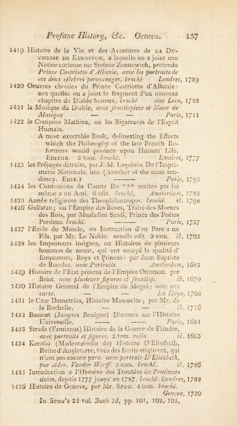 1419 Histoire de la Vie et des-Avantures de la Du¬ esesse de Kingston, a laquelle on a joint une Notice curieuse sur Stefano Zannowich, pretendu Prince Castriotto d'All;anie, avec les portraits de ces deux celebres person??ages, bracks Lomires, 17S9 1420 Oeuvres choisies du Prince Castriotto ■d’Albanie : aux quelles on a joint le fragment d’un nouveau chapitre da Diable boiteux, troche sine Loco, 1./S2 1421 la Musique du Diable, avec frontispiece et Notes de. Musique —■ — Paris, 171 i 1422 le Compere Math leu, ou les Bigar-rures de 1’Esprit Huraain. A most execrable Boob, delineating the Effects which the Philosophy of the late French Re¬ formers would produce upon Human Life. Editor. 3 tom. troche. ' Londres, 1/77 1423 les Prejuges detruits, par J. M. Lequinio. De Pfmpri- merie Nationale. bro. (Another of the same ten¬ dency. Edit.) - Paris, 17t)2 1424 les Confessions du Corate De *** ecrites par lui meme a 1111 Ami. 6 edit, troche, Amsterdam, 1783 1425 Annee religieuse des Theophilantropes. troche. it. l/RS 1426 Gulistan; ou l’Empire des Roses, Trade des Moeurs des Rois, par Musladini Saadi, Prince des Poetes • Persiens. troche. --— Paris, 1737 142/ PEcole du Monde, ou Instruction dTin Pere a im Fils, par Mr.. Le Noble, novetle edit. 3 tom. it, 1/02 1428 les Imposteurs insignes, ou Histoires de plusieurs hommes de neant, qui out usurpe la qualite d’ Empereurs, Roys et Princes : par Jean Baptiste de Rocoles. avec Portraits. Amsterdam, 1(3S3 142R Histoire de l’Etat present de l’Empire Ottoman, par Briot. avec plusieurs figures et frontisp. it. 1(5/0 1430 H istoire General de l’Empire du Mogol; avec une carte. — — La Iiaye, 17O8 1431 le Czar Demetrius, Histoire Moscovite • par Mr. de la Rochelle. —- — it. 1716 1432 Bossuet (Jacques Benigne) Discours sur PHistoire Universelle. —• —— Paris, 1681 1433 Strada (Famianus) Histoire de la Guerre de Fiandre, avec portraits et figures. 2 tom. velin. it. 1605 1434 Keralio {Mademoiselle de) Histoire D’Elisabeth, Reined’Angleterre, tiree des Ecrits originaux, qui n’ont pas encore paru. avec portrait D'Elisabeth, par Adrn. Pander JVerff. 5 torn, troche. it. 1786 1435 Introduction a PHistoire des Troubles de Provinces unies, dentils 1//7 jusqu’en l/S/. troche. Londres, 1/88 143-6 Histoire de Geneve, par Mr. Spgn. 4 tom. troche. Geneve, 1730 In Ston’s 2d voE Book 3d, pp. 101, 102, 103,
