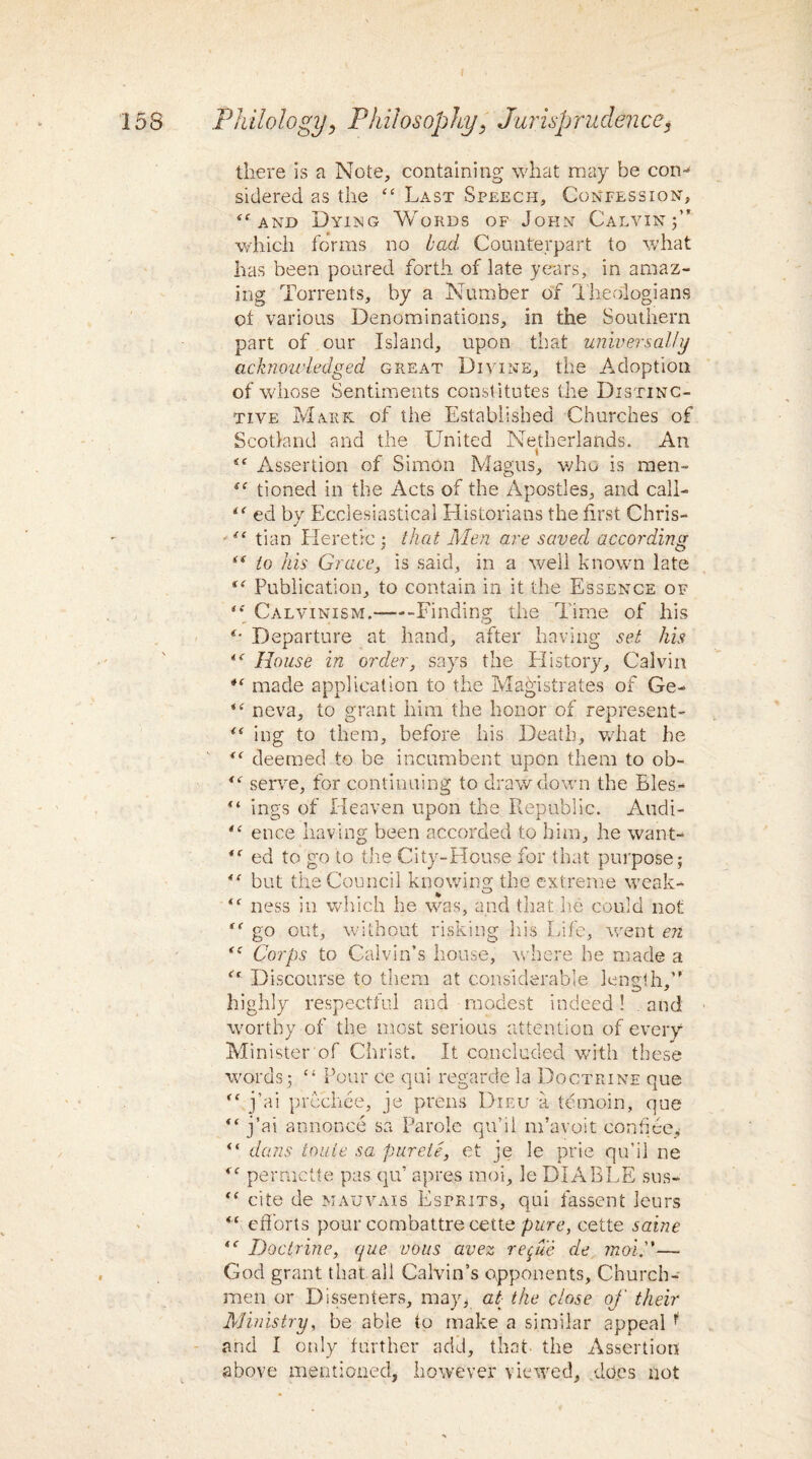 there is a Note, containing what may be com sidered as the “ Last Speech, Confession, a and Dying Words of John Calvin j” which forms no bad Counterpart to what has been poured forth of late years, in amaz¬ ing Torrents, by a Number of Theologians oi various Denominations, in the Southern part of our Island, upon that universally acknowledged great Divine, the Adoption of whose Sentiments constitutes the Distinc¬ tive Mark of the Established Churches of Scotland and the United Netherlands. An Assertion of Simon Magus, who is men- <e tioned in the Acts of the Apostles, and call- i( ed by Ecclesiastical Historians the first Chris- •tian Heretic ; that Men are saved according i( to his Grace, is said, in a well known late (( Publication, to contain in it the Essence of ‘* Calvinism.—--Finding the Time of his *• Departure at hand, after having set his House in order, says the History, Calvin made application to the Magistrates of Ge- “ neva, to grant him the honor of represent- f< ing to them, before his Death, what he deemed to be incumbent upon them to ob- “ serve, for continuing to drawdown the Eles- “ ings of Heaven upon the Republic. Audi- “ enee having been accorded to him, he want- ed to go to the City-House for that purpose; “ but the Council knowing the extreme weak- <f ness in which he was, and that he could not go out, without risking his Life, went en (i Corps to Calvin’s house, where he made a Discourse to them at considerable length,1' highly respectful and modest indeed! . and worthy of the most serious attention of every Minister of Christ. It concluded with these words; “ Pour ce qui regarde la Doctrine que j’ai prcchee, je prens Dieu a temoin, que “ j’ai annonce sa Parole qu’il m’avoit confide, “ dans touie sa pureie, et je le prie qu’il ne permette pas qu’ apres inoi, le DIABLE sus- “ cite de mauvais Esprits, qui fassent Jeurs <( efforts pour combattre cette pure, cette saine (C Doctrine, que vous avez repue de moi.”— God grant that all Calvin’s opponents. Church¬ men or Dissenters, may, at the close of their Ministry, be able to make a similar appeal f and I only further add, that the Assertion above mentioned, however viewed, does not