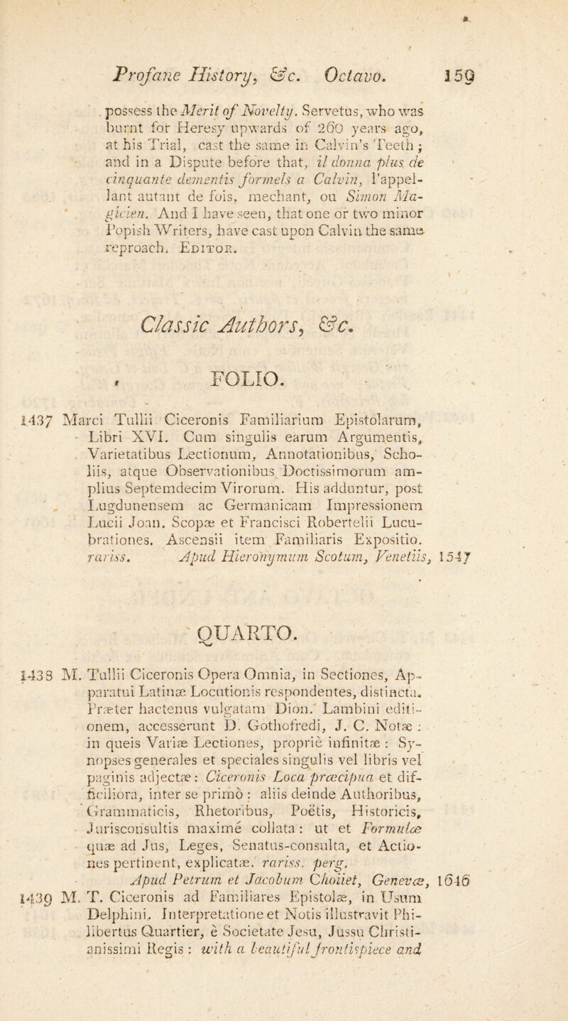 t Profane History? &c. Octavo. possess the Merit of Novelty. Servetus, who was burnt for Heresy upwards of 260 years ago, at his Trial, cast the same ir: Calvin’s Teeth and in a Dispute before that, il donna plus de cinquante dementis formels a Calvin, l’appel- lant autant de fois, mechant, ou Simon Mu- gicien. And I have seen, that one or two minor Popish Writers, have cast upon Calvin the same reproach. Editor. Classic Authors, &c. i FOLIO. 143/ Marci Tullii Ciceronis Familiarium E pistol arum, ■ Libri XVI. Cum singulis earum Arguments, Varietatibus Lectionum, Annotationibus, Scho- liis, atque Observationibus Doctissirnorum am- plius Septemdecim Virorumu His adduntur, post Lugdunensem ac Cermanicam Impressionem Lucii Joan. Scop® et Francisci Robertelii Lucu- brationes. Ascensii item Familiaris Expositio. rariss. A pud Hieroriymum Scotian, Venetiis, QUARTO. 1433 M. Tullii Ciceronis Opera Omnia, in Sectiones, Ap- paratui Latin® Locution's respondentes, distincta. Praeter hactenus vulscatam Dion. Lambini editi- onem, accesserunt D. Gothofredi, J. C. Not® : in queis Variae Lectiones, proprie infinite : Sy¬ nopses generales et speciales singulis vel libris vel paginis adject®: Ciceronis Loca prcccipua et dif- hciliora, inter se primo : aliis deinde Authoribus, Grammaticis, Rhetoribus, Poetis, Historicis, Jurisconsultis maxime coliata: ut et Fortnulce quae ad Jus, Leges, Senatus-consulta, et Actio- nes pertinent, explicate, rariss. perg. Apucl Petrum et Jacobum Choiiet, Genevat, 1439 M. T. Ciceronis ad Fa m ilia res Epistolse, in Usuni Delphini. Interpretatione et Notis illustravit Phi- libertus Quartier, e Societate Jesu, Jussu Cliristi- anissimi Regis : with a beautiful frontispiece and. 15 9 1547 1646