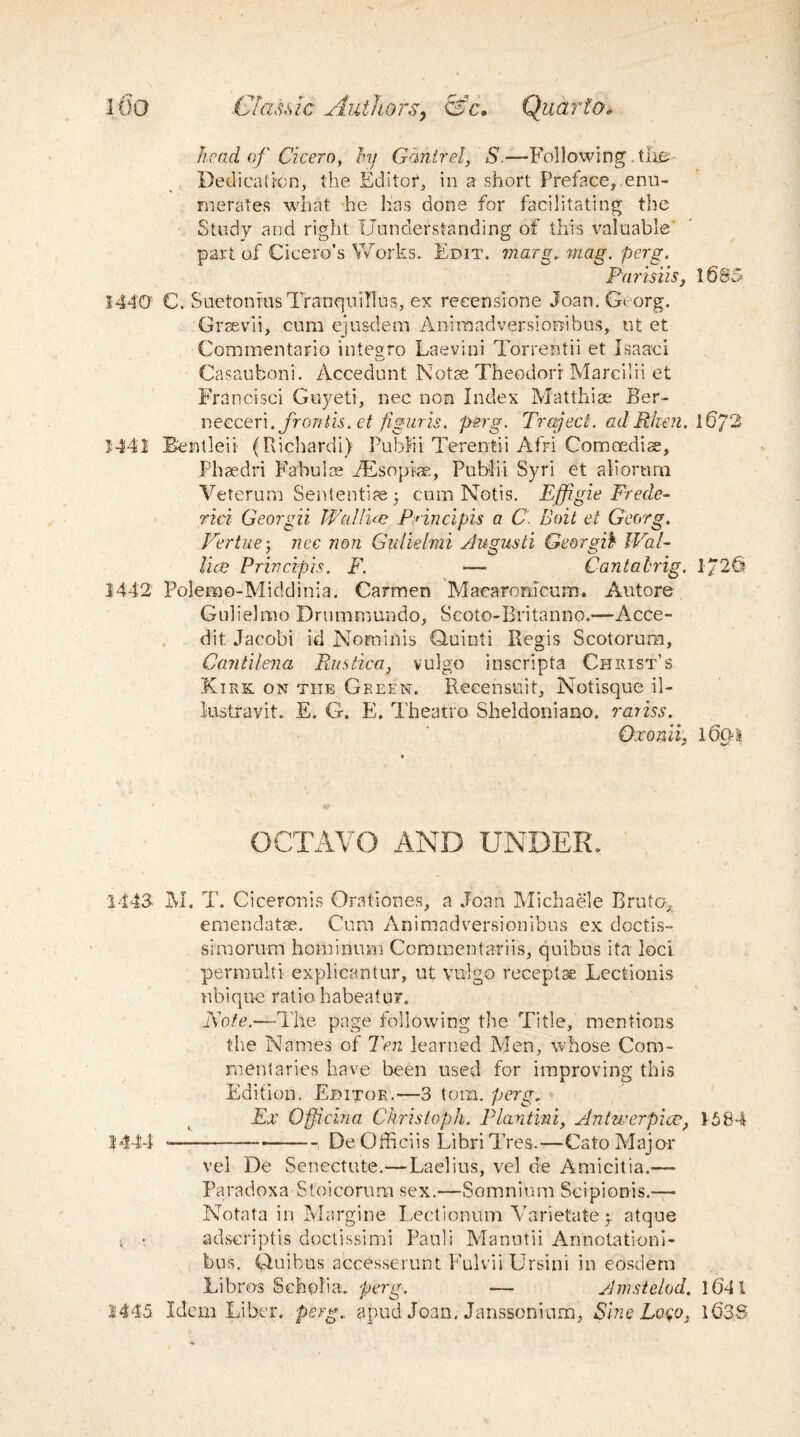head of Cicero, hj Gdntrel, S.—Following the Dedication, the Editor, in a short Preface, enu¬ merates what he has done for facilitating the Study and right Uunderstanding of this valuable' part of Cicero’s Works. Edit, marg. mag. perg. Parisiis, 1685 1440 C. Suetonius Tranquillus, ex reeensione Joan. Georg. Grsevii, cum ejusdem Animadversiorribus, ut et Commentario integro Laevini Torrentii et Isaac! Casauboni. Accedunt Notae Theodor! Marcilii et Francisci Guyeti, nec non Index Matthise Ber- neeceri. frontis. et figuris. perg. Traject. adRhen. l6/2 J441 Bentleii (Richardi) Publii Terentii Afri Com cedi se, Phaedri Fabulse BEsopiae, Publii Syri et aliorum Yeterum Sententiae j cum Notis. Effigie Frede- rici Georgii Wallue Pnncipis a C Boit et Georg. Vertue; nec non Gulielmi Augusti Georgia Wal- lice Principle. F. — Cant a trig. 1/26 1442 Polemo-Middinia. Carmen Macarorncum. Autore Gulielmo Drummundo, Scoto-Britanno.-—Acce- dit Jacobi id Nominis Quinti Regis Scotorum, Cantilena Rustica, vulgo inscripta Christ’s Kirk on the Green. Recensuit, Notisque il- lustravit. E. G. E. Theatre Sheldoniano. rariss. Osonii, loo-it OCTAVO AND UNDER. 1443- M. T. Ciceronis Orationes, a Joan Michaele Brute, emendatae. Cum Animadversionibus ex doctis- simorum hominum Commentariis, quibus ita loci permulti explicantur, ut vulgo receptse Lectionis nbique ratio habeatu?. Note.—-The page following the Title, mentions the Names of Ten learned Men, whose Com¬ mentaries have been used for improving this Edition. Editor.—3 tom. perg. Ex Offidna Christoph. Plantini, Antwerpioe, 1584 1444 *---, De Officiis Libri Tres.—Cato Major vel De Senectute.—Laelius, vel de Amicitia.— Paradoxa Stoicorum sex.—Somnium Scipionis.—- Notata in Margine Lectionum Yarietate -T atque •. • adscripts doctissimi Pauli Manutii Armotationi- bus. Ouibus accesserunt Fulvii Ursini in eosdern Libros Scholia., perg. — Amstelod. 164 l 1445 Idem Liber, perg.. apud Joan, Janssoniurn, Sine L040, 1638