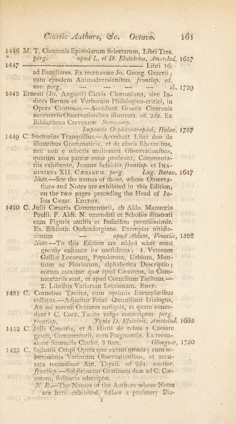 1446 M. T. Ciceronis Epistolarum Selectarum, Libri Tres. perg. apud L. et D. Eizivirios, Amstelod, 1657 1447 -----——--——- Libri 16. ad Familiares. Ex recensions Jo, Georg. Graevii ; cum ejusdem Animadversionibus. Jrontisp. cd. nov. pcrg. — ■*- .. — — i'b, IJ20) 1448 Ernesti (Jo, Augusti) Clavis Ciceroniana, sive In¬ dices Rertim et Verborum Philologico-critici, in Opera Ciceronis.—Accedimt Graeca Ciceronis necessariisObservationibus illustrata. ed. 2da. Ex Bibliotheca Crevennae. Sernicomp. Impends Orphanotrophei, Halae. 1757 1449 C, Suetonius Tranquillus.—Accedunt Libri duo de illustribus Grammaticis, et de Claris Rhetoribus, nec non e selectis multorum Observationibus, quarum non paucse ?iovce prodeunt, Commenta- riis exhibente, Joanne Schildio./rcmf'Bp. et Ima- ginibus XII. CiESAKUM. perg. Lug. Batav. 1647 Note.—See the names of those, whose Observa¬ tions and Notes are exhibited in this Edition, on the two pages preceding the Head of Ju¬ lius Caesar. Editor. 1450 C. Julii Csesaris Commentarii, ab Aldo. Manuc'cio Paulli. F. Aldi, N. emendati et Scholiis illustratl cum Figuris multis et Indicibus perutilissimis. Ex. Biblioth. Oudendorpiana. Exemplar nitidis- simutn — apud Aldum, Venetiis, 1588 Note.—To this Edition are added what must greatly enhance its usefulness 5 1. Veterum Gallic Locorum, Populorum, Urbium, Mon- Hum ac Fluviorum, alphabetica Description eorum maxime quae apud Cassarem, in Com- rnentariis sunt, et apud Cornelium Taciturn.—- 2. Libellus Variarum Lectionum. Edit. 1451 C. Cornelius Tacitus, cum optimis Exemplaribus collatus.—*Adjicitur Fabri Quintilian! Dialogus, An sui saeculi Orhtores antiquis, et quare conce- dant? C. Corn. Tacito vulgo conscriptus. perg. ■frontisp. \Typis D. Elzivirii-, Amstelod. 16(53- 1452 C. Julii Caesaris, et A. Hirtii de rebus a CaeSare gesti's, Commentarii, cum Frogmentis. Exrecen- ■si one Sarnneiis Clarke, 3 tom. Glassguce3 17/50 1453 C. Sallustii Cri'spi Opera que extant omnia ) cum se- Jectis&imis Variorum, Observationibus, et accu- rata recensione Ant. Thysii. ed 2da. anchor, frontisp.—Subj-iciuntur Orationes duae ad C. Cse- sarem, Sallustio adscriptse. N. B'.t—The Names of the Authors whose Notes are here exhibited, follow a prefatory Dis- Y