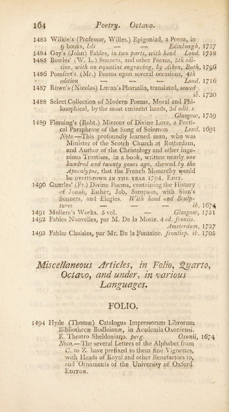 1483 Wilkie’s (Professor, Willm.) Epigoniad, a Poem, in 9 books. Ids — ■— Edinburgh, 1/57 1484 Gay’s (John) Fables, in two parts, with head Lond. ]J5& 1485 Bowles’ (W. L.) Sonnets, and other Poems, 5th edi¬ tion, with an aquatint engraving, by Aiken, Bath, 17§6 1486 Pornfret’s (Mr.) Poems upon several occasions, 4th edition Land. 1716 1487 Lowe’s (Nicolas) Lucan’s Pharsalia, translated, sewed ib. i/20. 1488 Select Collection of Modern Poems, Moral and Phi¬ losophical, by the most eminent hands, 3d edit. s. Glasgow, 1/59 1489 Fleming’s (Robt.) Mirrour of Divine Love, a Poeti¬ cal Paraphrase of the Song of Solomon Bond. 1691 Note.—This profoundly learned man, who was Minister of the Scotch Church at Rotterdam, and Author of the Christqlogy and other inge¬ nious Treatises, in a book, written nearly one hundred and twenty years ago, shewed by the Apocalypse, that the French Monarchy would be overthrown in the year 1/Q4. Edit. M9O Quarles’ (Fr.) Divine Poems, containing the Plistory of Jonah, Esther, Job, Sampson, with Sion’s Sonnets, and Elegies. With head and Sculp¬ tures — — — ib, l674 14Q1 Moliere’s AVorks. 5 vol. —■ Glasgow, 1/51 1492 Fables Nouvelles, par M. De la Motte. 4 cd. fronds. Amsterdam, 1727 1493 Fables Choisies, par Mr. De la Fontaine, frontisp. ib. 1/05 Miscellaneous Articles, in Folio, Quarto, Octavo, and under, in various Languages. FOLIO. 1494 Plyde (Thomae) Catalogus Impressorum Librorum Bibliotheca Bodleiame, in Academia Oxoniensi. E. Theatro Sheldoniaip. perg. Oxonii, 1674 Ebola.—The several Letters of the Alphabet from C. to Z. have prefixed to them fine Vignettes, with Fleads of Royal and other Benefactors to, and Ornaments of the University of Oxford, Editor.