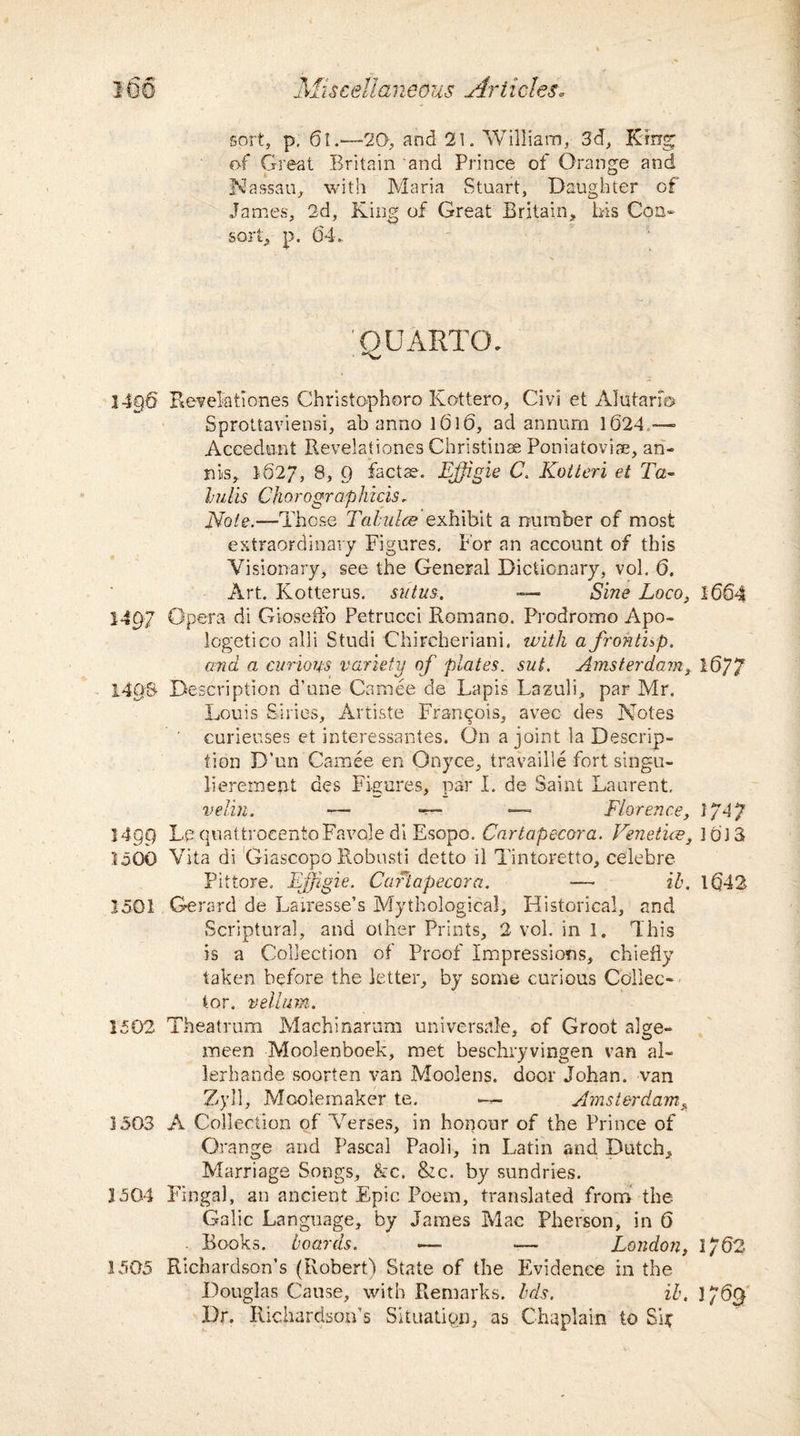 Mis cell aneous Ariicles* sort, p. 6l.—20, and 21. William, 3d, King of Great Britain and Prince of Orange and Nassau, with Maria Stuart, Daughter of James, 2d, King of Great Britain, bis Con¬ sort, p. 64. QUARTO. 14§6 Eevelationes Christopher© Kottero, Civi et Alutarfo Sprottaviensi, ab anno 1616, ad annum 1624 —• Accedunt Bevelationes Christinae Poniatoviae, an- ms,. 1627, 8, 9 facta?. EJJigie C. Kotteri et Ta- lulls Chorographicis. Note.—Those Tabulae exhibit a number of most extraordinary Figures, tor an account of this Visionary, see the General Dictionary, vol. 6. Art. Kotterus. stilus. ■— Sine Loco, 1664 1497 Opera di Gioseffo Petrucci Romano. Prodrome Apo- logetico alii Studi Chircheriani. with a frohthp. and a curious variety of plates, sut. Amsterdam, 16/7 14QS Description d’une Camee de Lapis Lazuli, par Mr. Louis Siries, Artiste Francois, avec des Notes curieuses et interessantes. On a joint la Descrip¬ tion D’un Camee en Onyce, travaille fort singu- lieremept des Figures, par l. de Saint Laurent, velin. —- -r— — Florence, 1/47 1499 Le quattrocentoFavqjedi Esopo. Cartapecora. Venetice, 1613 loOO Vita di Giascopo Robusti detto il Tintoretto, celebre Pittore. EJJigie. Cartapecora. — ib. 1642 1501 Gerard de Lairesse’s Mythological, Historical, and Scriptural, and other Prints, 2 vol. in 1. This is a Collection of Proof Impressions, chiefly taken before the letter, by some curious Collec¬ tor. vellum. 1502 Theatrum Machinarum universale, of Groot alge- meen Moolenboek, met beschryvingen van al- lerhande soorten van Moolens. door Johan, van Zyll, Moolemaker te. — Amsterdam, 1503 A Collection of Verses, in honour of the Prince of Orange and Pascal Paoli, in Latin and Dutch, Marriage Songs, &c. &c. by sundries. 3 504 Finga), an ancient Epic Poem, translated from the Galic Language, by James Mac Pherson, in 6 . Books, boards. — — London, 1/62 1505 Richardson’s (Robert) State of the Evidence in the Douglas Cause, with Remarks, bds. ib. 176$ Dr. Richardson’s Situation, as Chaplain to Sif