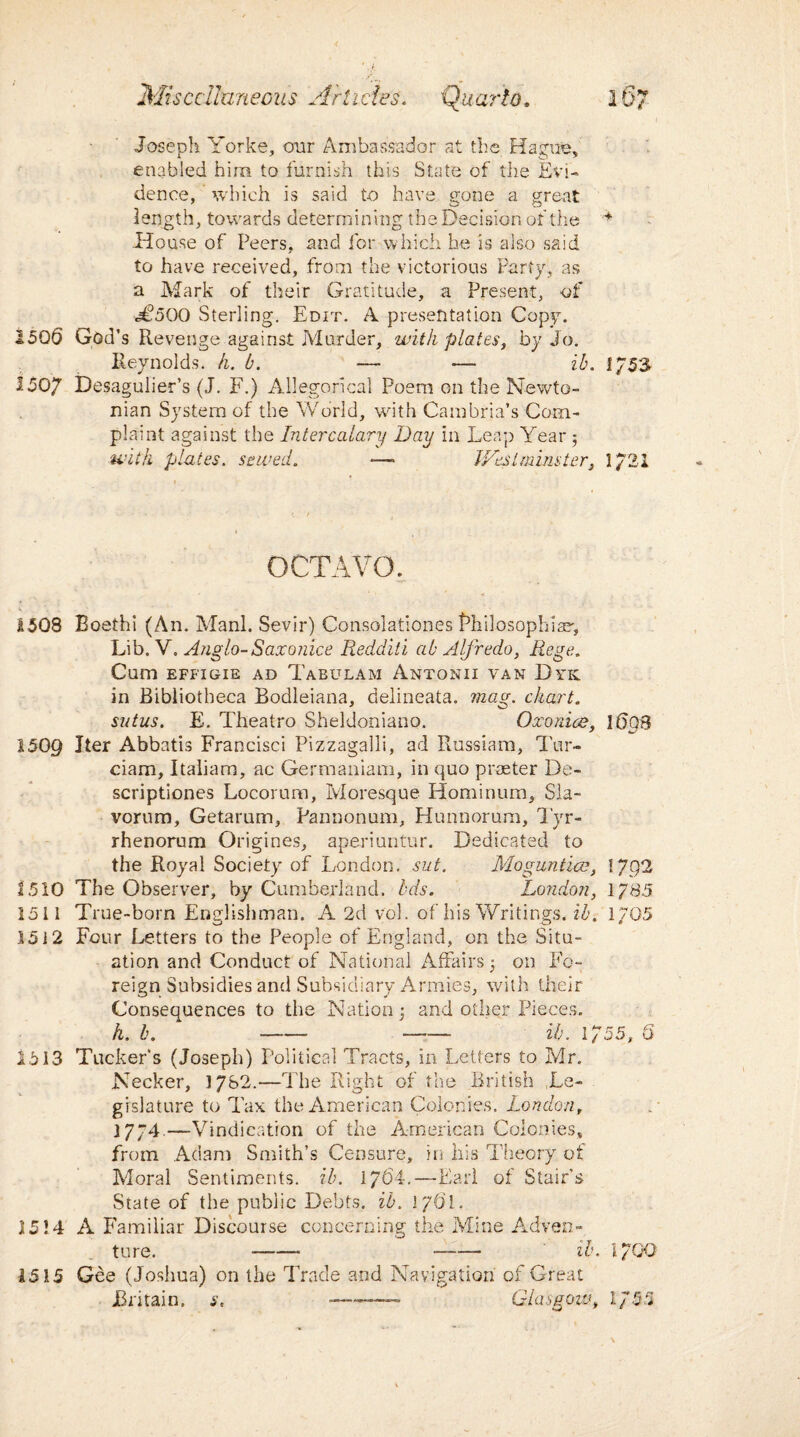 Joseph Yorke, our Ambassador at the Hague, enabled him to furnish this State of the Evi¬ dence, which is said to have gone a great length, towards determining the Decision of the House of Peers, and for which be is also said to have received, from the victorious Party, as a Mark of their Gratitude, a Present, of «j£oOO Sterling. Edit. A presentation Copy. 1506 God’s Revenge against Murder, with plates, by Jo. Reynolds, h. b. — — ib. i/53 1507 Desagulier’s (J. F.) Allegorical Poem on the Newto¬ nian System of the World, with Cambria’s Com¬ plaint against the Intercalary Day in Leap Year 5 with plates. sewed. *—• Westminster, 1/21 OCTAVO. 1503 Boethi (An. Manl. Sevir) Consolationes Bhilosophiar, Lib. V. Anglo-Saxonice Redditi ab Alfredo, Rege. Cum EFFIGIE AD TaBULAM AnTONII VAN DyK in Bibliotheca Bodleiana, delineata. mag. chart, sutus. E. Theatro Sheldoniano. Oxonice, 1698 1509 Iter Abbatis Francisci Pizzagalli, ad Russiam, Tur- ciam, Italiara, ac Germanium, in quo praeter De- scriptiones Locorum, Moresque Hominum, Sla- vorum, Getarum, Pannonum, Hunnorum, Tyr- rhenorum Origines, aperiuntur. Dedicated to the Royal Society of London, sut. Moguntice, I Jgi 1510 The Observer, by Cumberland, bds. London, 1/85 1511 True-born Englishman. A 2d vol. of his Writings, ib. 1705 1512 Four Letters to the People of England, on the Situ¬ ation and Conduct of National Affairs 5 on Fo¬ reign Subsidies and Subsidiary Armies, with their Consequences to the Nation: and other Pieces. h. b. - —— ib. 1755, 6 1513 Tucker's (Joseph) Political Tracts, in Letters to Mr. Necker, 1782.—The Right of the British Le¬ gislature to Tax the American Colonies. London, 1774.—Vindication of the American Colonies, from Adam Smith’s Censure, in his Theory of Moral Sentiments, ib. 1764.—Earl of Stair’s State of the public Debts, ib. 1761. 1514 A Familiar Discourse concerning the Mine Adven¬ ture. - -- ib. l/OQ 1515 Gee (Joshua) on the Trade and Navigation of Great Britain, s, ~—— Glasgow, 1/55