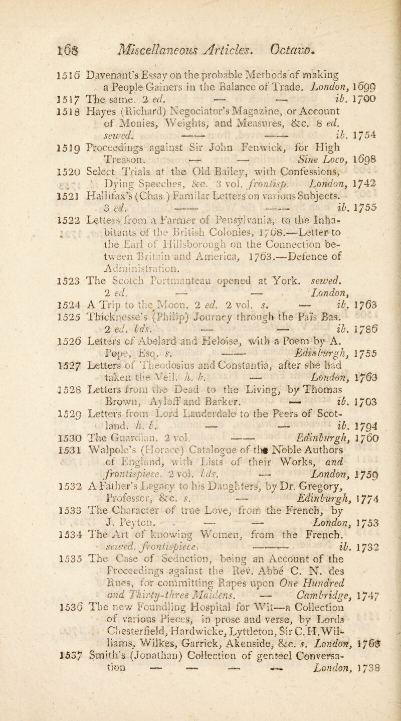 1510 Davenant’s Essay on the probable Methods of making a People Gainers in the Balance of Trade. London, 1699 1517 The same. 2 ed. ■— — ib. l/GG 1518 Hayes (Richard) Negociator’s Magazine, or Account of Monies, Weights, and Measures, &c. % ed. sewed. -—■— --- ib. 1/54 1519 Proceedings against Sir John Fenwick, for High Treason. •— — Sine Loco, 169S 1520 Select Trials at the Old Bailey, with Confessions, i ! Dyin g Speeches, &c. 3 vol. fro n lisp. London, 1742 1521 ITallifax’s (Chas.) Familar Letters on various Subjects. 3 ed, -- - ib. 1755 1522 Letters from a Farmer of Pensylvania, to the Inha¬ bitants of the British Colonies, 1708.—Letter to the Earl of Hillsborough on the Connection be¬ tween Britain and America, 1703.—Defence of Administration. 1523 The Scotch Portmanteau opened at York, sewed. 2 ed. — — London, 1524 A Trip to the#Moon. 2 ed. 2 vol. s. *— ib. 1763 1525 Tiricknesse’s (Philip) Journey through the Pais Bas. 2 ed. Ids. — — ib. 1/86 1526 Letters of Abelard and Keloise, with a Poem by A. Pope, Esq. s. - Edinburgh, 1755 1527 Letters of Theodosius and Constantia, after she had taken the Veil. h. h. — London, 1763 1528 Letters from tb© Dead to the Living, by Thomas Brown, Ay!off and Barker. — ib. 1/ 03 1529 Letters from Lord Lauderdale to the Peers of Scot¬ land. h. b. — ■— ib. 1794 1530 The Guardian. 2 vol. -- Edinburgh, 1/6O 1531 'Walpole’s (Horace) Catalogue of tht Noble Authors of England, with Lists of their Works, and frontispiece. 2 vol. ids. —- London, I75f) 1532 A Father’s Legacy to his Daughters, by Dr, Gregory, Professor, &c. s. — Edinburgh, 1774 1533 The Character of true Love, from the French, by J. Peyton. -— — London, 1/53 1534 The Art of knowing Women, from the French. sewed, frontispiece. •-- ib. 1/32 1535 The Case of Seduction, being an Account of the Proceedings against the Rev. Abbe C. N. des Rues, for committing Rapes upon One Hundred and Thirty-three Maidens. — Cambridge, 1747 1536 The new Foundling Hospital for Wit-—a Collection of various Pieces, in prose and verse, by Lords Chesterfield, Hardwicke, Lyttlefon, Sir C. H.Wil¬ liams, Wilkes, Garrick, Akenside, &c. s. London, 176® 1537 Smith's. (Jonathan) Collection of genteel Conversa¬ tion — — — London, 1/38