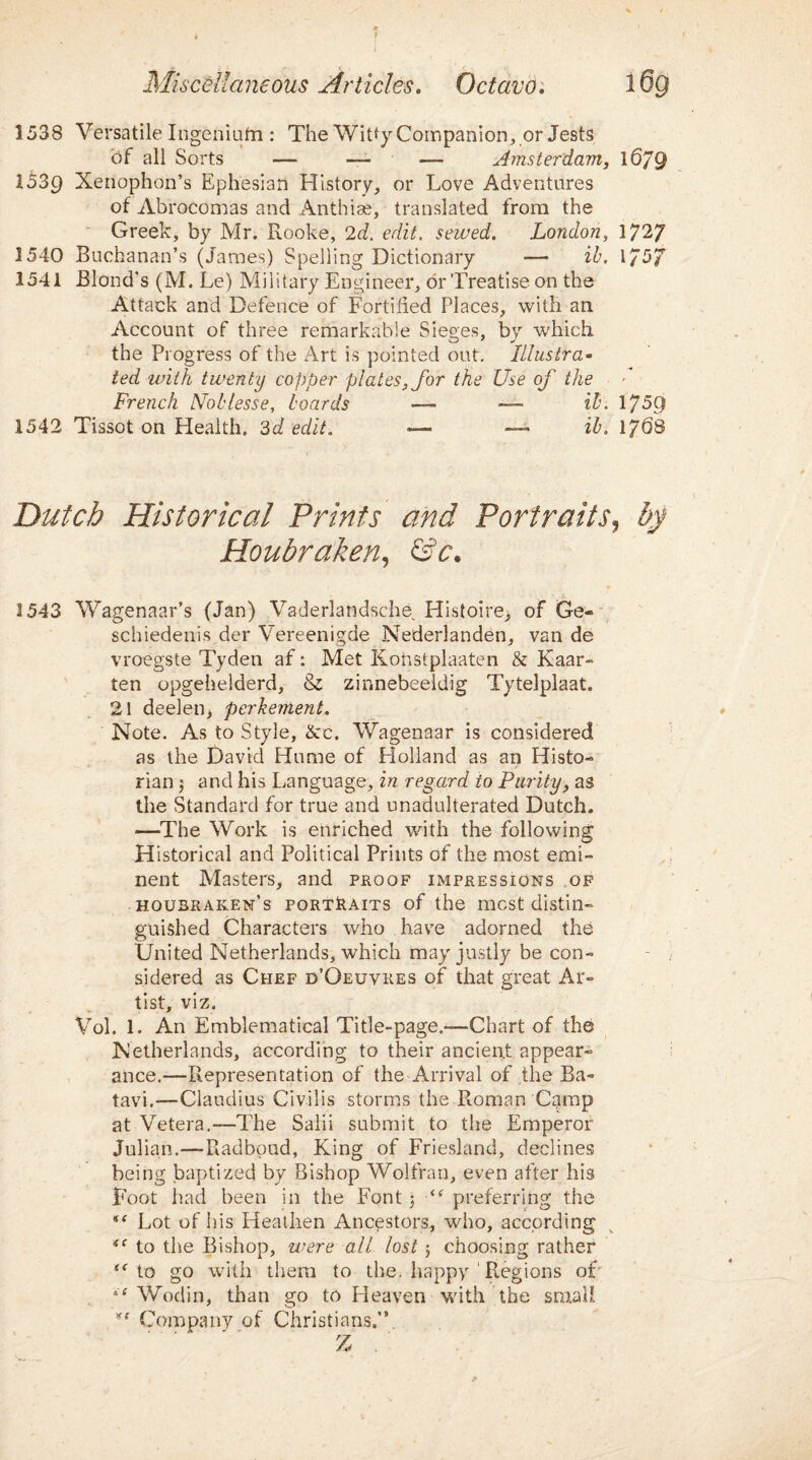 1538 Versatile Ingeniufn : The Witty Companion, or Jests of all Sorts — — — Amsterdam, 1679 1539 Xenophon’s Ephesian History, or Love Adventures of Abrocomas and Anthiae, translated from the Greek, by Mr. Rooke, 2d. edit, sewed. London, 1727 1540 Buchanan’s (James) Spelling Dictionary — ib, 1757 1541 Blond's (M. Le) Military Engineer, dr Treatise on the Attack and Defence of Fortified Places, with an Account of three remarkable Sieges, by which the Progress of the Art is pointed out. Illustra¬ ted with twenty copper plates, for the Use of the French Noblesse, boards —- —- ib. 1759 1542 Tissot on Health. 3d edit. — ib. 1768 Dutch Historical Prints and Portraits, by Houbraken, &c. 1543 Wagenaar’s (Jan) Vaderlandsche Histoire> of Ge« schiedenis der Vereenigde Nederlanden, van de vroegste Tyden af: Met Konstplaaten & Kaar- ten opgehelderd, & zinnebeeldig Tytelplaat. 21 deelen, perhement. Note. As to Style, Ac. Wagenaar is considered as the David Hume of Holland as an Histo¬ rian 3 and his Language, in regard to Purity, as the Standard for true and unadulterated Dutch. —The Work is enriched with the following Historical and Political Prints of the most emi¬ nent Masters, and proof impressions of housraken’s portraits of the most distin¬ guished Characters who have adorned the United Netherlands, which may justly be con¬ sidered as Chef d’Oeuvres of that great Ar¬ tist, viz. Vol. 1. An Emblematical Title-page.™Chart of the Netherlands, according to their ancient appear¬ ance.—Representation of the Arrival of the Ba- tavi.—Claudius Civilis storms the Roman Camp at Vetera.—The Salii submit to the Emperor Julian.—Radbpud, King of Friesland, declines being baptized by Bishop Wolfran, even after his Foot had been in the Font 3 “ preferring the “ Lot of his Heathen Ancestors, who, according iC to the Bishop, were all lost 3 choosing rather to go with them to the. happy 1 Regions of “ Wodin, than go to Heaven with the small Company of Christians.” Z