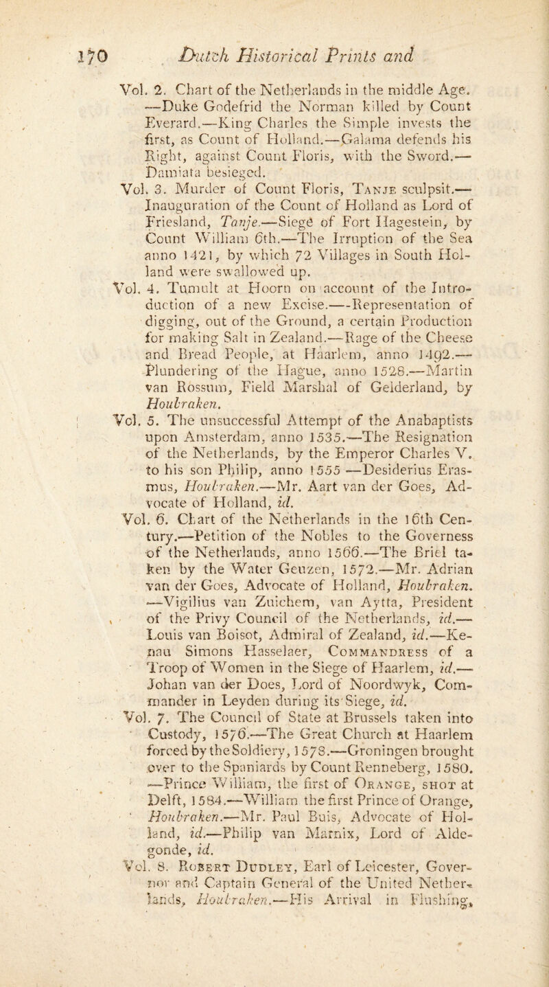 Vol. 2. Chart of the Netherlands in the middle Age, —Duke Godefrid the Norman killed by Count Everard.—King Charles the Simple invests the first, as Count of Holland.—Galama defends his Right, against Count Floris, with the Sword.—■ Damiata besieged. Vol. 3. Murder of Count Floris, Tanje sculpsit.—- Inauguration of the Count of Holland as Lord of Friesland, Tanje.—Siege of Fort Ilagestein, by Count William 6th.—The Irruption of the Sea anno 1421, by which 72 Villages in South Hol¬ land were swallowed up. Vol. 4. Tumult at Hoorn on account of the Intro¬ duction of a new Excise.-Representation of digging, out of the Ground, a certain Production for making Salt in Zealand.—Rage of the Cheese and Bread People, at Haarlem, anno 14Q2.— Plundering of the Hague, anno 1528.—Martin van Rossum, Field Marshal of Geiderland, by Houlraken. Vol. 5. The unsuccessful Attempt of the Anabaptists upon Amsterdam, anno 1535.—The Resignation of the Netherlands, by the Emperor Charles V. to his son Philip, anno ! 555 —Desiderius Eras¬ mus, Houlraken.—Mr, Aart van der Goes, Ad¬ vocate of Plolland, id. Vol. 6'. Chart of the Netherlands in the 16th Cen¬ tury.—Petition of the Nobles to the Governess of the Netherlands, anno 1566.—The Briel ta¬ ken by the Water Geuzen, 1572.—Mr. Adrian van der Goes, Advocate of Holland, Houbrakcn. -—Vigilius van Zuichem, van Aytta, President of the Privy Council of the Netherlands, id.— Louis van Boisot, Admiral of Zealand, id.—Ke- nau Simons Hasselaer, Commandress of a Troop of Women in the Siege of Haarlem, id.—■ Johan van der Does, Lord of Noordwyk, Com¬ mander in Leyden during its'Siege, id. Vol. 7. The Council of State at Brussels taken into Custody, 15/6.—The Great Church at Plaarlem forced by the Soldiery, 3 578.—Groningen brought over to the Spaniards by Count Renneberg, 1580. —Prince William, the first of Orange, shot at Delft, 1584.—William the first Prince of Orange, ' Houbrciken.—Mr. Paul Buis, Advocate of PJol- land, id.—Philip van Marnix, Lord of xYlde- gonde, id. Vol. 8. Robert Dudley, Earl of Leicester, Gover¬ nor and Captain General of the United Nether-* lands, Boal-Taken.—His Arrival in Flushing*