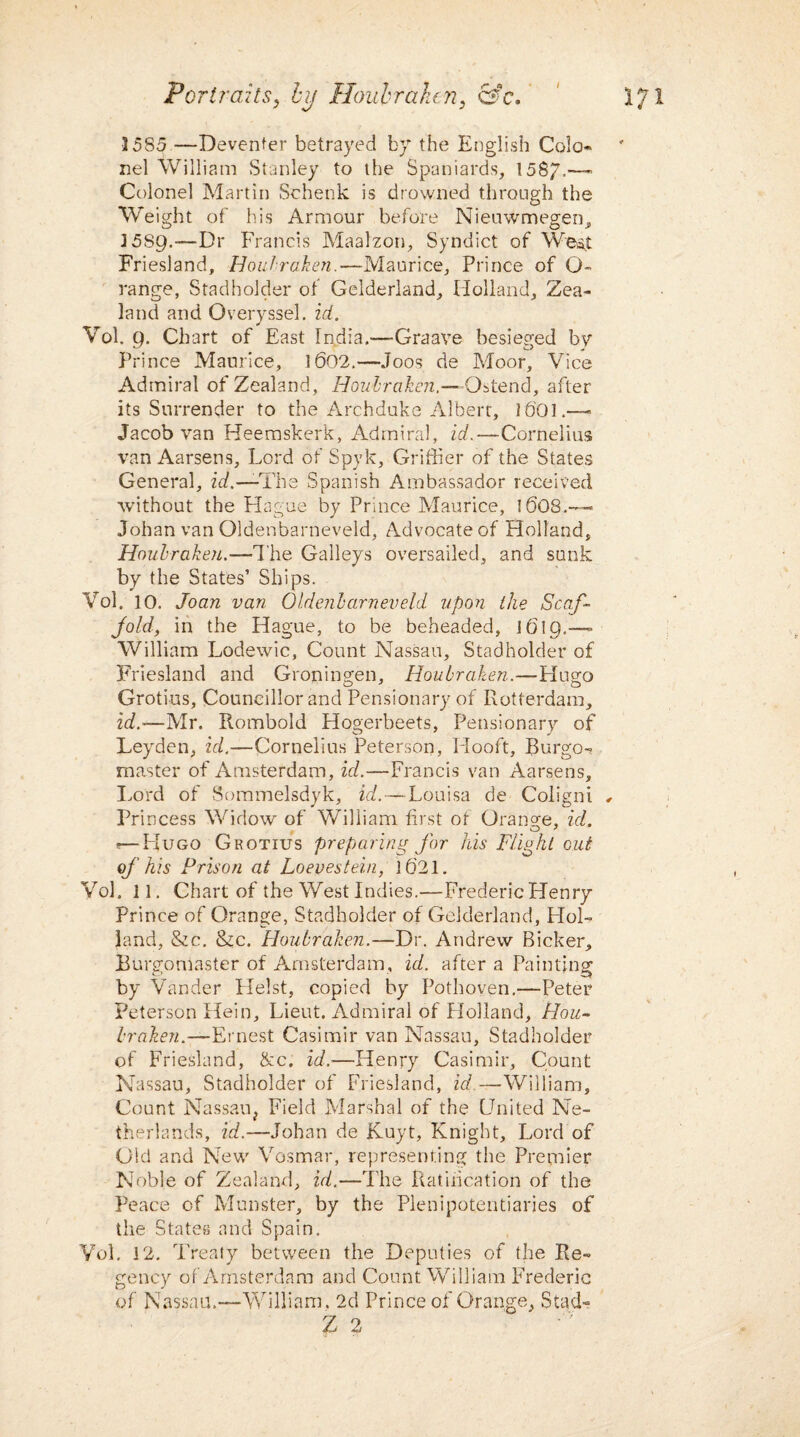1585 ■—Deventer betrayed by the English Cola- nel William Stanley to the Spaniards, 1587.— Colonel Martin Schenk is drowned through the Weight of his Armour before Nieuwmegen, 15S9.—Dr Francis Maalzon, Syndict of West Friesland, Houbraken.—Maurice, Prince of G~ range, Stadholder of Gelderland, Holland, Zea¬ land and Overyssel. id. Vol. 9. Chart of East India.—Graave besieged by Prince Maurice, 1602.—Joos de Moor, Vice Admiral of Zealand, Houbraken.—O^tend, after its Surrender to the Archduke Albert, I6OL— Jacob van Heemskerk, Admiral, id.—Cornelius van Aarsens, Lord of Spyk, Griffier of the States General, id.—The Spanish Ambassador received without the Hague by Prince Maurice, 16O8.— Johan van Oldenbarneveld, Advocate of Holland, Houbraken.—The Galleys oversailed, and sunk by the States’ Ships. Vol. 10, Joan van Oldenbarneveld upon the Scaf¬ fold, in the Hague, to be beheaded, 1619.— William Lodewic, Count Nassau, Stadholder of Friesland and Groningen, Houbraken.—Hugo Grotius, Councillor and Pensionary of Rotterdam, id.-—Mr. Rombold Hogerbeets, Pensionary of Leyden, id.—Cornelius Peterson, Hooft, Rurgo- master of Amsterdam, id.—Francis van Aarsens, Lord of Sommelsdyk, id.—Louisa de Coligni , Princess Widow of William first of Orange, id. . O 7 ■—Hugo Grotius preparing for his Flight out of his Prison at Loevestein, 1621. Vol. 11. Chart of the West Indies.—Frederic Henry Prince of Orange, Stadholder of Gelderland, HoL land, &c. &c. Houbraken.—Dr. Andrew Bicker, Burgomaster of Amsterdam, id. after a Painting by Vander Heist, copied by Pothoven.—Peter Peterson Hein, Lieut. Admiral of Holland, Hou- broken.—Ernest Casimir van Nassau, Stadholder of Friesland, &c. id.—Henry Casimir, Count Nassau, Stadholder of Friesland, id —William, Count Nassau, Field Marshal of the United Ne¬ therlands, id.—Johan de JKuyt, Knight, Lord of Old and New Vosmar, representing the Premier Noble of Zealand, id.—The Ratification of the Peace of Munster, by the Plenipotentiaries of the States and Spain, Vol. 12. Treaty between the Deputies of the Re¬ gency of Amsterdam and Count William Frederic of Nassau.—William, 2d Prince of Orange, Stad- Z 2
