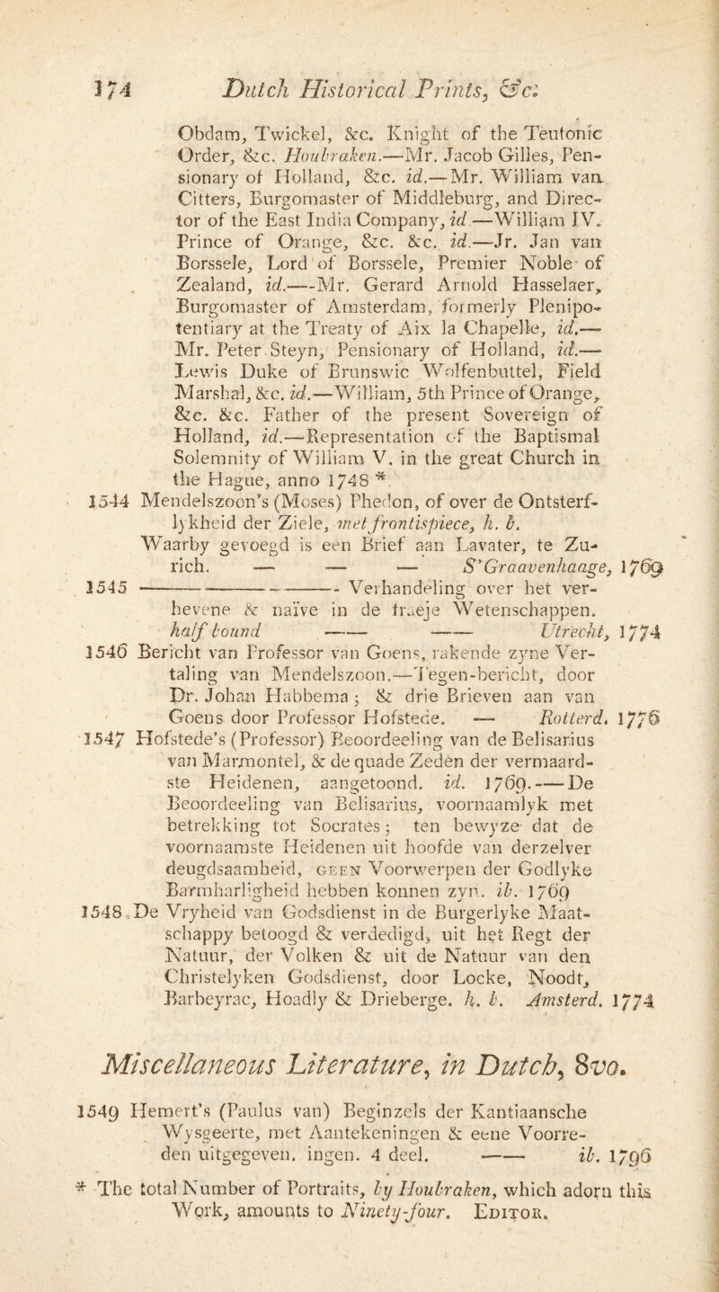 Obdam, Twickel, &c. Knight of the Teutonic Order, &c. Houbraken.—Mr. Jacob Gilles, Pen¬ sionary of Holland, &c. id.—Mr. William van. Citters, Burgomaster of Middleburg, and Direc¬ tor of the East India Company, id.—William IV. Prince of Orange, &c. &c. id.—Jr. Jan van Borssele, Lord of Borssele, Premier Noble-of Zealand, id.—Mr. Gerard Arnold Plasselaer, Burgomaster of Amsterdam, formerly Plenipo¬ tentiary at the Treaty of Aix la Chapelle, id.— Air. Peter.Steyn, Pensionary of Holland, id.— Lewis Duke of Brunswic Wolfenbuttel, Field Marsha], &c. id.—William, 5th Prince of Orange, &c. &c. Father of the present Sovereign of Holland, id.—Representation of the Baptismal Solemnity of William V. in the great Church in the Hague, anno 1/48 * 1544 Mendelszoon’s (Moses) Phedon, of over de Ontsterf- lykheid der Ziele, met frontispiece, h. b. Waarby gevoegd is een Brief aan Lavater, te Zu¬ rich. ■— — —- S'Graavenhaage, 1769 1545 ----- --Verhandeling over het ver- hevene & nai've in de fraeje Wetenschappen. half bound -- -- Utrecht, 1/74 1546 Bericbt van Professor van Goens, rakende zyne Ver- taling van Mendelszoon.—Tegen-bericht, door Dr. Johan Habbema 3 & drie Brieven aan van Goens door Professor Hofstede. — Rotterd, 17/6 1547 Hofstede’s (Professor) Reoordeeling van de Belisarius van Marjmontel, & de quade Zeden der vermaard- ste Heidenen, aangetoond. id. 1769.-De Beoordeeling van Belisarius, voornaamlyk met betrekking tot Socrates 3 ten bewyze- dat de voornaamste Heidenen uit hoofde van derzelver deugdsaamheid, geen Voorwerpen der Godlyke Barmharligheid hebben konnen zyn. ib. 1769 1548 De Vryheid van Godsdienst in de Burgerlyke Maat- schappy betoogd & verdedigd, uit het Regt der Natuur, der Volken & uit de Natuur van den Christelyken Godsdienst, door Locke, Noodf, Barbeyrac, Hoadly & Drieberge. h. b. Amsterd. 1774 ) Miscellaneous Literature, in Dutch, 8vo. 1549 Hemert’s (Paulus van) Beginzels der Kantiaansche Wysgeerte, met Aantekeningen & eene Voorre- den uitgegeven. ingen. 4 deel. -- ib. 1796 * The total Number of Portraits, by Houbraken, which adorn this Wprk, amounts to Ninety-four. Lditqiu