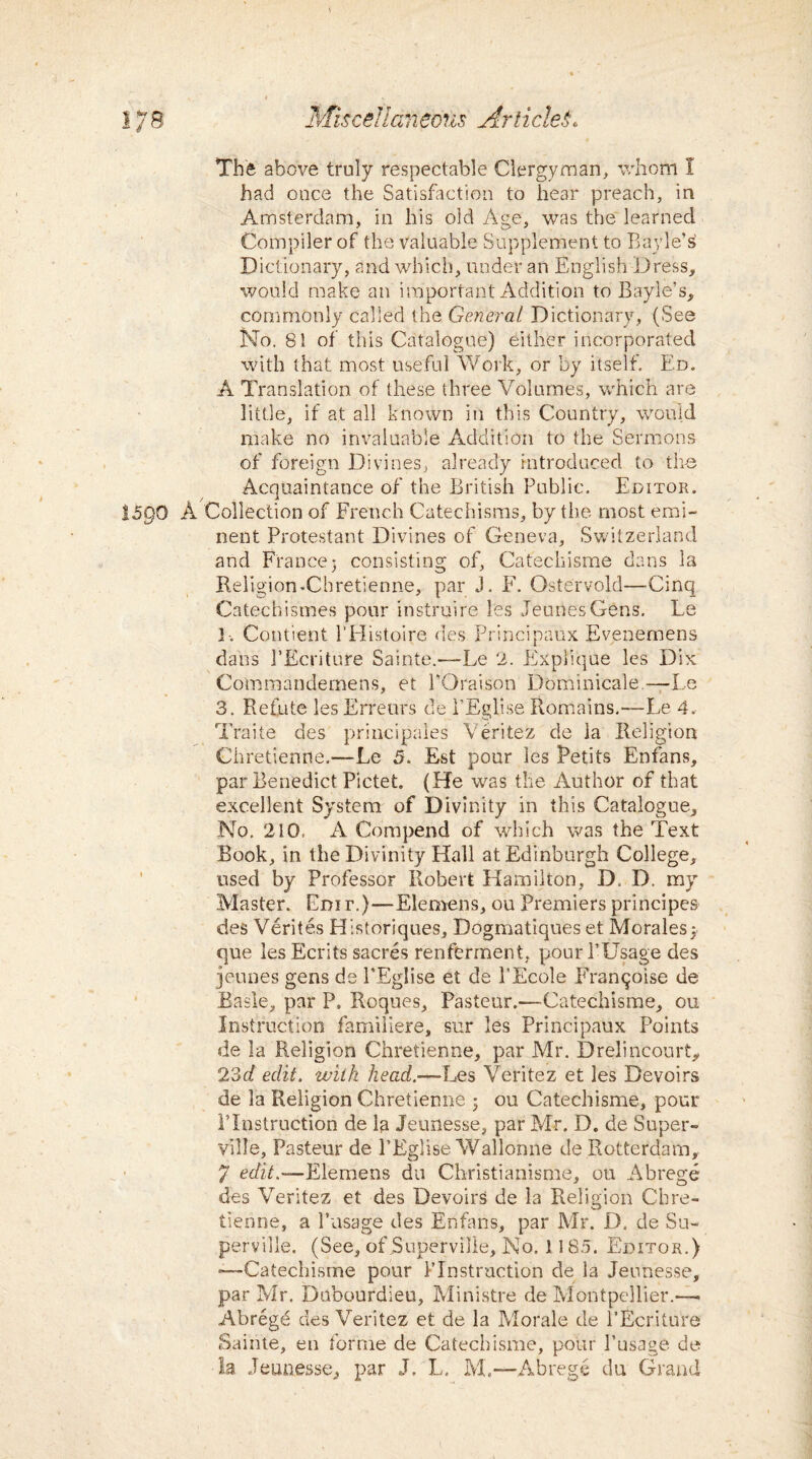 The above truly respectable Clergyman, whom I had once the Satisfaction to hear preach, in Amsterdam, in his old Age, was the learned Compiler of the valuable Supplement to Bayle’s Dictionary, and which, under an English Dress, would make an important Addition to Bayle’s, commonly called the General Dictionary, (See No. 81 of this Catalogue) either incorporated with that most useful Work, or by itself. Ed. A Translation of these three Volumes, which are little, if at all known in this Country, would make no invaluable Addition to the Sermons of foreign Divines, already introduced to the Acquaintance of the British Public. Editor. 15QO A Collection of French Catechisms, by the most emi¬ nent Protestant Divines of Geneva, Switzerland and France3 consisting of, Catechisme dans la Religion-Cbretienne, par J. F. Ostervold—Cinq Catechismes pour instruire les JeunesGens. Le 3-. Contient l'Histoire des Principaux Evenemens dans PEcriture Sainte.—Le 2. Explique les Dix Commandernens, et POraison Dominicale.—Le 3. Refute les Erreurs de l’Eglise Remains.—Le 4. Traite des principals Veritez de la Religion Chretienne.—Le 5. Est pour les Petits Enfans, par Benedict Pictet. (He was the Author of that excellent System of Divinity in this Catalogue, No. 210, A Com pend of which was the Text Book, in the Divinity Hall at Edinburgh College, used by Professor Robert Hamilton, D. D. my Master. Edit.)—Elemens, ou Premiers principes des Verites Historiques, Dogmatiques et Morales} que les Ecrits sacres renferment, pour l’Usage des jeunes gens de PEglise et de PEcole Franijoise de Basle, par P. Roques, Pasteur.—Catechisme, ou Instruction familiere, sur les Principaux Points de la Religion Chretienne, par Mr. Drelincourt, 23d edit, with head.—Les Veritez et les Devoirs de la Religion Chretienne 3 ou Catechisme, pour I’Instruction de Ip Jeunesse, par Mr. D. de Super- ville, Pasteur de PEglise Wallonne de Rotterdam,, 7 edit.—Elemens du Christianisme, ou Abrege des Veritez et des Devoirs de la Religion Chre¬ tienne, a Pasage des Enfans, par Mr. D. de Su- perville. (See, ofjSuperville, Mo. 1185. Editor.) ■—Catechisme pour PInstruction de la Jeunesse, par Mr. Dubourdieu, Ministre de Montpellier.— Abrege des Veritez et de la Morale de PEcriture Sainte, en forme de Catechisme, pour 1’usage de la Jeunesse, par J. L. M,—Abrege du Grand