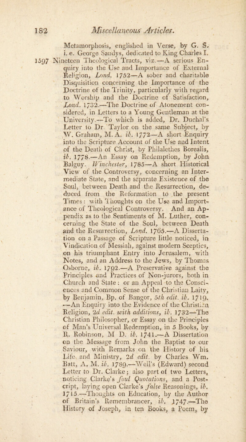 Metamorphosis, englished in Verse, by G. Sk i. e. George Saridys, dedicated to King Charles I. Nineteen Theological Tracts, viz.—A serious En¬ quiry into the Use and Importance of External Religion, Lond. 1752—A sober and charitable Disquisition concerning the Importance of the Doctrine of the Trinity, particularly with regard to Worship and the Doctrine of Satisfaction, Lond. 1/32.—The Doctrine of Atonement con¬ sidered, in Letters to a Young Gentleman at the University.—-To which is added. Dr. Duchal’s Letter to Dr. Taylor on the same Subject, by W. Graham, M. A. it. 17/2—A short Enquiry into the Scripture Account of the Use and Intent of the Death of Christ, by Philalethes Borealis, it. 1778.—An Essay on Redemption, by John Balguy. Winchester, 1785—A short Historical View of the Controversy, concerning an Inter¬ mediate State, and the separate Existence of the Soul, between Death and the Resurrection, de¬ duced from the Reformation to the present Times: with Thoughts on the Use and Import¬ ance of Theological Controversy. And an Ap¬ pendix as to the Sentiments of M. Luther, con¬ cerning the State of the Soul, between Death and the Resurrection, Lond. 1765.—-A Disserta¬ tion on a Passage of Scripture little noticed, in Vindication of Messiah, against modern Sceptics, on his triumphant Entry into Jerusalem, with Notes, and an Address to the Jews, by Thomas Osborne, it. 1792.—A Preservative against the Principles and Practices of Non-jurors, both in Church and State: or an Appeal to the Consci¬ ences and Common Sense of the Christian Laity, by Benjamin, Bp. of Bangor, 5th edit. it. 171 —An Enquiry into the Evidence of the Christian Religion, 2d edit, with additions, it. 1732—The Christian Philosopher, or Essay on the Principles of Man’s Universal Redemption, in 5 Books, by R. Robinson, M D. it. 1741-—A Dissertation on the Message from John the Baptist to our Saviour, with Remarks on the History of his Lifev and Ministry, 2d edit, by Charles Wm, Batt, A. M. it. 17^9.—Well’s (Edward) second Letter to Dr. Clarke j also part of two Letters, noticing Clarke’s foul Quotations, and a Post- cript, laying open Clarke’s false Reasonings, it. 1715.—•Thoughts on Education, by the Author of Britain’s Remembrancer, it. J747.—The History of Joseph, in ten Books, a Poem, by