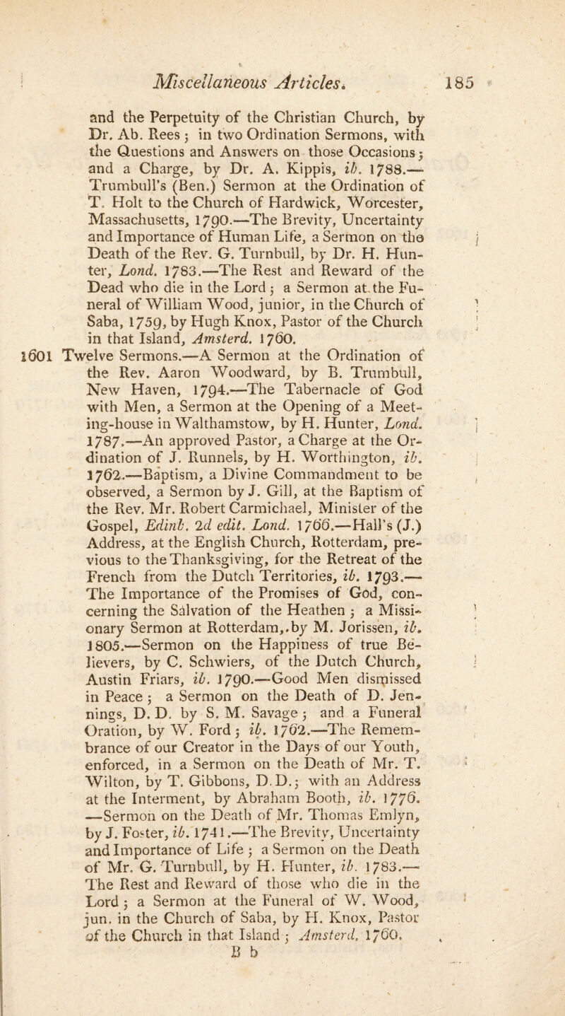and the Perpetuity of the Christian Church, by Dr. Ab. Rees 3 in two Ordination Sermons, with the Questions and Answers on those Occasions 3 and a Charge, by Dr. A. Kippis, if). 1788.— Trumbull’s (Ben.) Sermon at the Ordination of T. Holt to the Church of Hardwick, Worcester, Massachusetts, 1790-—The Brevity, Uncertainty and Importance of Human Life, a Sermon on the Death of the Rev. G. Turnbull, by Dr. H. Hun¬ ter, Lond. 1783.—The Rest and Reward of the Dead who die in the Lord j a Sermon at the Fu¬ neral of William Wood, junior, in the Church of Saba, 1759, by Hugh Knox, Pastor of the Church in that Island, Amsterd. 1760. 1601 Twelve Sermons.—-A Sermon at the Ordination of the Rev. Aaron Woodward, by B. Trumbull, New Haven, 1794.—The Tabernacle of God with Men, a Sermon at the Opening of a Meet¬ ing-house in Walthamstow, by H. Hunter, Lond. 1787.—An approved Pastor, a Charge at the Or¬ dination of J. Runnels, by H. Worthington, ib. 3 762.“Baptism, a Divine Commandment to be observed, a Sermon by J. Gill, at the Baptism of the Rev. Mr. Robert Carmichael, Minister of the Gospel, Edinb. 2d edit. Lond. 1756.—Hall’s (J.) Address, at the English Church, Rotterdam, pre¬ vious to the Thanksgiving, for the Retreat of the French from the Dutch Territories, ib. 1793.— The Importance of the Promises of God, con¬ cerning the Salvation of the Heathen 3 a Missi¬ onary Sermon at Rotterdam,.by M. Jorissen, ib. 1805.“Sermon on the Happiness of true Be¬ lievers, by C. Schwiers, of the Dutch Church, Austin Friars, ib. 179O.—-Good Men dismissed in Peace : a Sermon on the Death of D. Jen- nings, D. D. by S. M. Savage 5 and a Funeral Oration, by W. Ford 3 ib. 1762.—-The Remem¬ brance of our Creator in the Days of our Youth, enforced, in a Sermon on the Death of Mr. T. ; Wilton, by T. Gibbons, D.D.; with an Address at the Interment, by Abraham Booth, ib. 1770° ——Sermon on the Death of Mr. Thomas Emlyn, by J. Foster, ib. 174 L—-The Brevity, Uncertainty and Importance of Life 3 a Sermon on the Death of Mr. G. Turnbull, by H. Hunter, ib. 1783.— The Rest and Reward of those who die in the Lord 3 a Sermon at the Funeral of W. Wood, jun. in the Church of Saba, by FI. Knox, Pastor of the Church in that Island 3 Amsterd. 1/60. B b