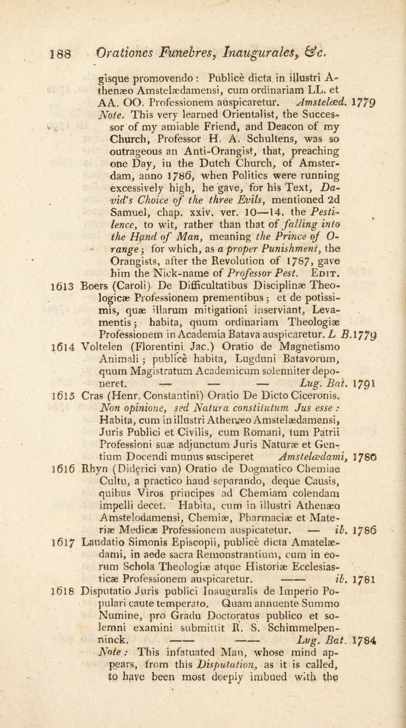 gisque promovendo : Publice dicta in illustri A- thenaeo Amstelaedamensi, cum ordinariam LL. et AA. OO. Professionem auspicaretur. Amstelced. 1779 Note. This very learned Orientalist, the Success sor of my amiable Friend, and Deacon of my Church, Professor H. A. Schultens, was so outrageous an Anti-Orangist, that, preaching one Day, in the Dutch Church, of Amster¬ dam, anno 1/8(5, when Politics were running excessively high, he gave, for his Text, Da¬ vid's Choice of the three Evils, mentioned 2d Samuel, chap, xxiv. ver, 10—14. the Pesti¬ lence, to wit, rather than that of falling into the Hg.nd of Man, meaning the Prince of 0- range; for which, as a proper Punishment, the Orangists, after the Revolution of 1/87, gave him the Nick-name of Professor Pest. Edit. 1613 Boers (Caroli) De Difficultatibus Disciplinae Theo¬ logies; Professionem prementibus; et de potissi- mis, quae illarum mitigation! inserviant, Leva- mentis $ habita, quum ordinariam Theologiae Professionem in Academia Batava auspicaretur. L B. 1779 X(5l4 Voltelen (Florentini Jac.) Oratio de Magnetismo Animali ; publice habita, Lugduni Batavorum, quum Magistratum Academicum solenniter depo- neret. — — —• Lug. Bat. 1 /QI 1615 Cras (Henr. Constantini) Oratio De Dicto Ciceronis. Non opinione, sed Natura constitutum Jus esse : Habita, cum in illustri Athenaeo Amstelaedamensi, Juris Publici et Civilis, cum Romani, turn Patrii Profession! suae adjunctum Juris Naturae et Gen¬ tium Docendi munus susciperet Amstelcedami, 178G 1616 Rhyn (Diderici van) Oratio de Dogmatico Chemiae Cultu, a practico haud separando, deque Causis, quibus Viros principes ad Chemiam colendam impelli decet. Habita, cum in illustri Athenaeo Amstelodamensi, Chemiae, Pharmacia; et Mate- riae Medicae Professionem auspicatetur. — it. 1780 1617 Laudatio Simonis Episcopii, publice dicta Amatelae- dami, in aede sacra Remonstrantium, cum in eo- rum Schola Theologiae atque Historiae Ecclesias- ticae Professionem auspicaretur. -- il. 1/81 1618 Disputatio Juris publici Inauguralis de Imperio Po¬ pular i caute temperato, Quam annuente Sum mo Numine, pro Gradu Doctoratus publico et so- lemni examini submittit R. S. Schimmelpen- ninck. •—— -— Lug. Bat. 1/84 Note : This infatuated Man, whose mind ap¬ pears, from this Disputation, as it is called, to have been most deeply imbued with the