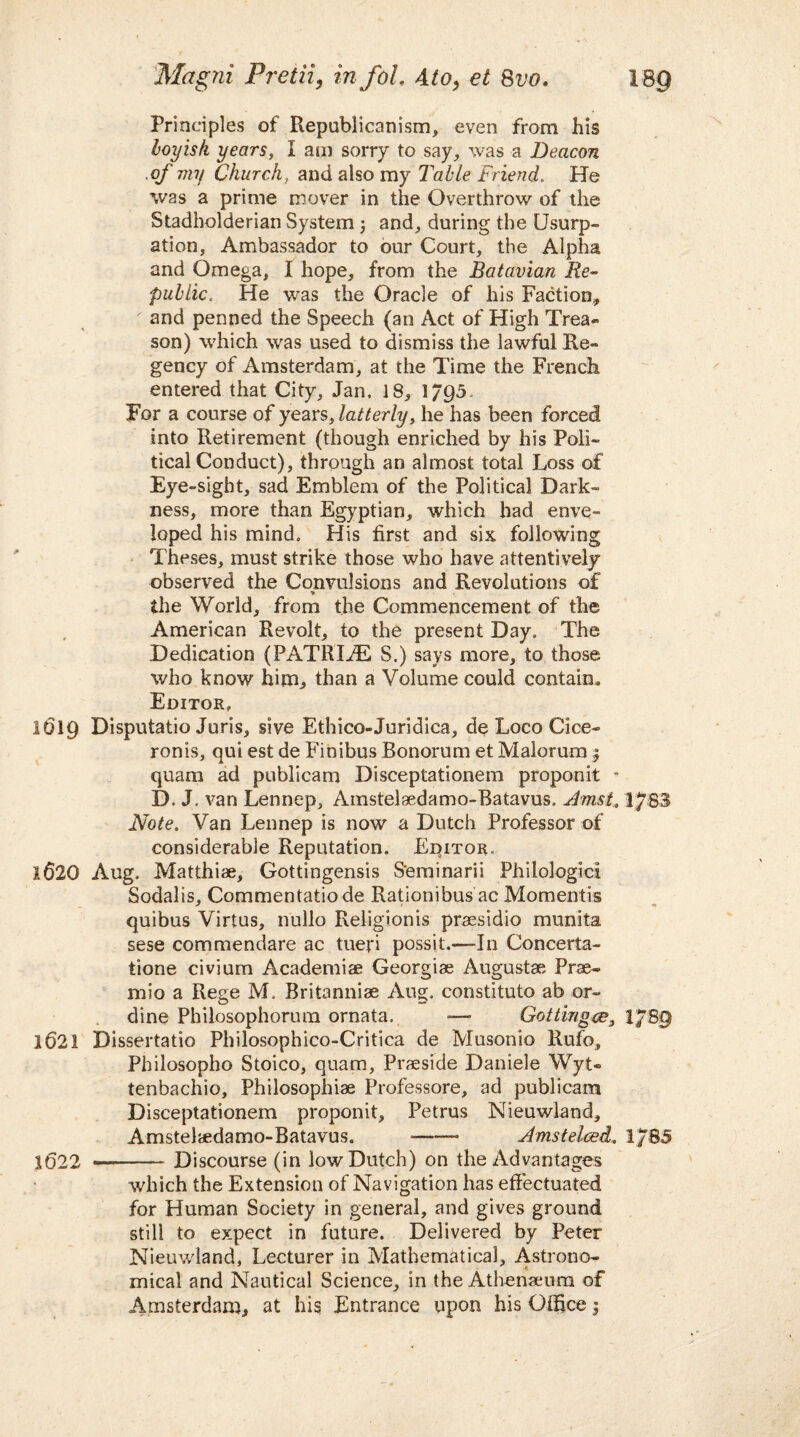 Magni Pretii, infoL Ato, et 8vo< Principles of Republicanism, even from his boyish years, I am sorry to say, was a Deacon .of my Church, and also my Table Friend. He was a prime mover in the Overthrow of the Stadholderian System ; and, during the Usurp¬ ation, Ambassador to our Court, the Alpha and Omega, I hope, from the Batavian Re¬ public. He was the Oracle of his Faction, and penned the Speech (an Act of High Trea¬ son) which was used to dismiss the lawful Re¬ gency of Amsterdam, at the Time the French entered that City, Jan. 18, 1/95- For a course of years, latterly, he has been forced into Retirement (though enriched by his Poli¬ tical Conduct), through an almost total Loss of Eye-sight, sad Emblem of the Political Dark¬ ness, more than Egyptian, which had enve¬ loped his mind. His first and six following Theses, must strike those who have attentively observed the Convulsions and Revolutions of > the World, from the Commencement of the American Revolt, to the present Day. The Dedication (PATRIAE S.) says more, to those who know him, than a Volume could contain. Editor. 1619 Disputatio Juris, sive Ethico-Juridica, de Loco Cice- ronis, qui est de Finibus Bonorum et Malorum 5 quam ad publicam Disceptationem proponit * D. J. van Lennc-p, Amstelaedamo-Batavus. Amst. 1783 Note. Van Lennep is now a Dutch Professor of considerable Reputation. Editor. 1620 Aug. Matthiae, Gottingensis S'eminarii Philologici Sodalis, Commentatiode Rationibus ac Momentis quibus Virlus, nullo Religionis praesidio munita sese commendare ac tueri possit.—In Concerta- tione civium Academiae Georgiae Augustae Prae- mio a Rege IVL Britanniae Aug. constituto ab or- dine Philosophorum ornata. -— Gottingce} l/8g 1621 Dissertatio Philosophico-Critica de Musonio Rufo, Philosopho Stoico, quam, Praeside Daniele Wyt- tenbachio, Philosophiae Professore, ad publicam Disceptationem proponit, Petrus Nieuwland, Amstelaedamo-Batavus. -—- Amstelced. 1/85 1622 -- Discourse (in low Dutch) on the Advantages which the Extension of Navigation has effectuated for Human Society in general, and gives ground still to expect in future. Delivered by Peter Nieuwland, Lecturer in Mathematical, Astrono¬ mical and Nautical Science, in the Athenaeum of