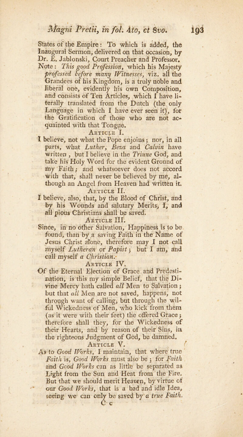 States of the Empire: To which is added, the Inaugural Sermon, delivered on that occasion, by Dr. E. Jablonski, Court Preacher and Professor* Note : This good Profession, which his Majesty professed before many Witnesses, viz. all the Grandees of his Kingdom, is a truly noble and liberal one, evidently his own Composition, and consists of Ten Articles, which I have li¬ terally translated from the Dutch (the only Language in which I have ever seen it), for the Gratification of those who are not ac¬ quainted with that Tongpe, Article I. I believe, not what the Pope enjoins 5 nor, in all parts, what Luther, Beza and Calvin have written , but I believe in the Triune God, and take his Holy Word for the evident Ground of my Faith,* and whatsoever does not accord with that, shall never be believed by me, al¬ though an Angel from Heaven had written it. Article II. I believe, also, that, by the Blood of Christ, and by his Wounds and salutary Merits^ I, and all pious Christians shall be saved. Article III. Since, in no other Salvation, Happiness Is to be found, than by a saving Faith in the Name of Jesus Christ alone, therefore may I not call myself Lutheran or Papist 3 but I am, and call myself a Christian.- Article IV. Of the Eternal Election of Grace and Predesti¬ nation, is this my simple Belief, that the Di¬ vine Mercy hath called all Men to Salvation 3 but that all Men are not saved, happens, not through want of calling, but through the wil¬ ful Wickedness of Men, who kick from them (as it were with their feet) the offered Grace $ therefore shall they, for the Wickedness of their Hearts, and by reason of their Sins, in the righteous Judgment of God, be damned. Article V. As to Good Works, I maintain, that where true Faith is, Good Works must also be 3 for Faith and Good Works can as little be separated as Light from the Sun and Heat from the Fire. But that we should merit Heaven, by virtue of our Good Works, that is a bad and idle Idea, seeing we can only be saved by a true Faith, C c