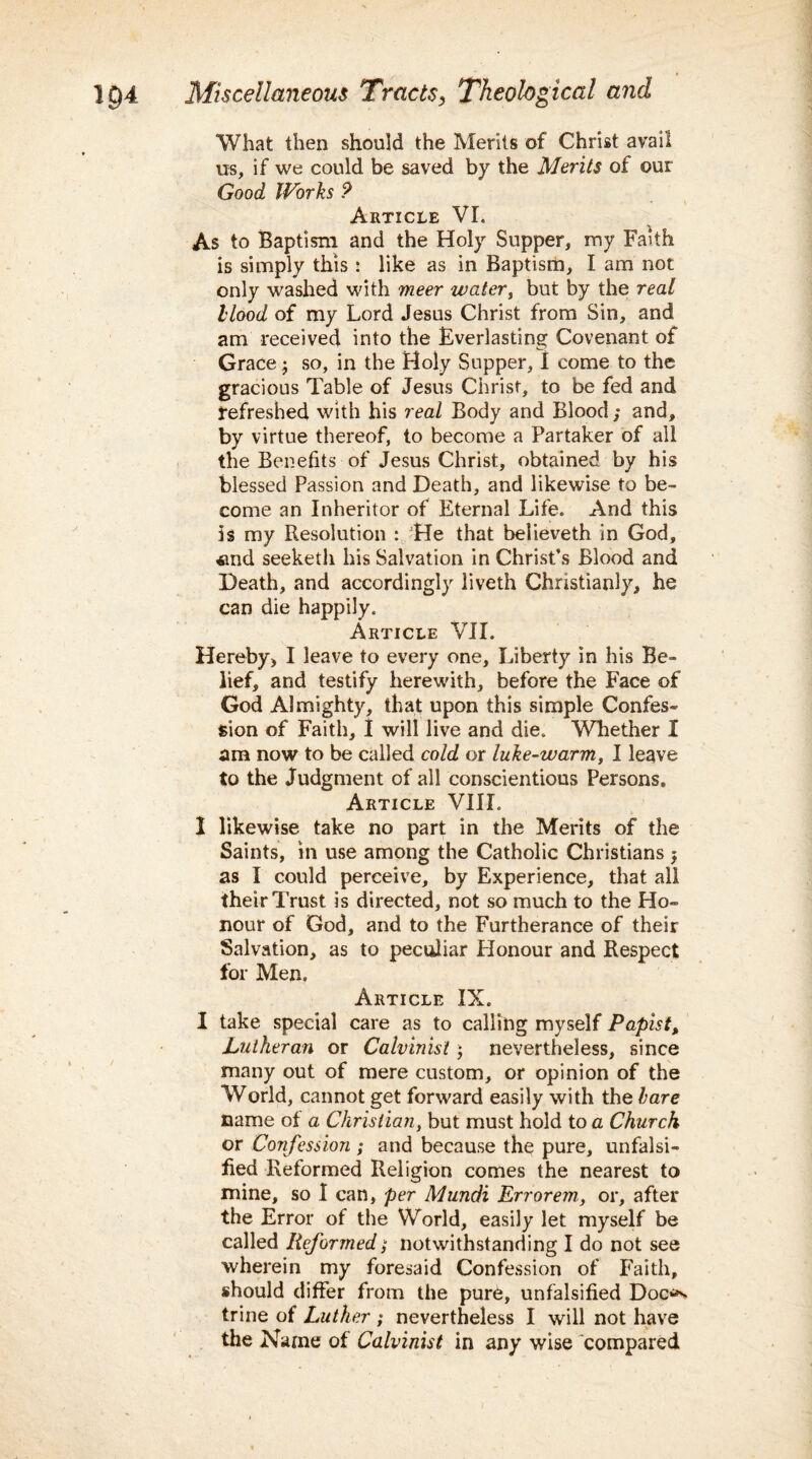 What then should the Merits of Christ avail us, if we could be saved by the Merits of our Good Works ? Article VI. As to Baptism and the Holy Supper, my Faith is simply this : like as in Baptism, I am not only washed with meer water, but by the real Hood of my Lord Jesus Christ from Sin, and am received into the Everlasting Covenant of Grace; so, in the Holy Supper, I come to the gracious Table of Jesus Christ, to be fed and refreshed with his real Body and Blood ; and, by virtue thereof, to become a Partaker of all the Benefits of Jesus Christ, obtained by his blessed Passion and Death, and likewise to be¬ come an Inheritor of Eternal Life. And this is my Resolution : He that believeth in God, *nd seeketli his Salvation in Christ’s Blood and Death, and accordingly liveth Christianly, he can die happily. Article VII. Hereby, I leave to every one, Liberty in his Be¬ lief, and testify herewith, before the Face of God Almighty, that upon this simple Confes¬ sion of Faith, I will live and die. Whether I am now to be called cold or luke-warm, I leave to the Judgment of all conscientious Persons. Article VIIL I likewise take no part in the Merits of the Saints, in use among the Catholic Christians $ as I could perceive, by Experience, that all their Trust is directed, not so much to the Ho¬ nour of God, and to the Furtherance of their Salvation, as to peculiar Honour and Respect for Men. Article IX. I take special care as to calling myself Papist, Lutheran or Calvinist; nevertheless, since many out of mere custom, or opinion of the World, cannot get forward easily with the hare name of a Christian, but must hold to a Church or Confession ; and because the pure, unfalsi¬ fied Reformed Religion comes the nearest to mine, so I can, per Mundi Errorem, or, after the Error of the World, easily let myself be called Reformed; notwithstanding I do not see wherein my foresaid Confession of Faith, should differ from the pure, unfalsified Doc^ trine of Luther ; nevertheless I will not have the Name of Calvinist in any wise compared