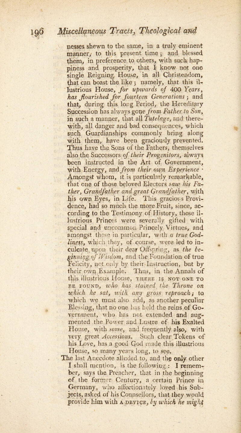 i&6 5 Miscellaneous Tracts} Theological and nesses shewn to the same, in a truly eminent manner/ to this present time; and blessed them, in preference.to others, with such hap¬ piness and prosperity, that I know not one single Reigning House, in all Christendom, that can boast the like j namely, that this il¬ lustrious House, for upwards of 400 Years > has flourished for fourteen Generations } and that, during this long Period, the Hereditary Succession has always gone from Father to Son, in such a manner, that all Tutelage, and there¬ with, all danger and bad consequences, which such Guardianships commonly bring along with them, have been graciously prevented. Thus have the Sons of the Fathers, themselves also the Successors of their Progenitors, always been instructed in the Art of Government, with Energy, and from, their own Experience * Amongst whom, it is particularly remarkable, that one of those beloved Electors saw his Fa¬ ther, Grandfather and great Grandfather, with his own Eyes, in Life. This gracious Provi¬ dence, had so much the more Fruit, since, ac¬ cording to the Testimony of History, those il¬ lustrious Princes were severally gifted with special and uncommon Princely Virtues, and amongst these in particular, with a true God¬ liness, which they, of course, were led to in¬ culcate upon their dear Offspring, as the be- ginning of Wisdom, and the foundation of true Felicity, net only by their Instruction, but by their own Example. Thus, in the Annals of tins illustrious House, there is, not one to be found, who has stained the Throne on which, he sat, with any gross reproach; to which we must also add, as another peculiar Blessing, that no one has held the reins of Go¬ vernment, who has not extended and aug¬ mented the Power and Lustre of his Exalted House, with some, and frequently also, with yery great Accessions. Such clear Tokens of his Love, has a good God made this illustrious House, so many years long, to see. The last Anecdote alluded to, and the only other I shall mention, is the following : I remem¬ ber, says the Preacher, that in the beginning of the former Century, a certain Prince in Germany, who affectionately loved his Sub¬ jects, asked of his Counsellors, that they would provide him with a device, by which he might © l