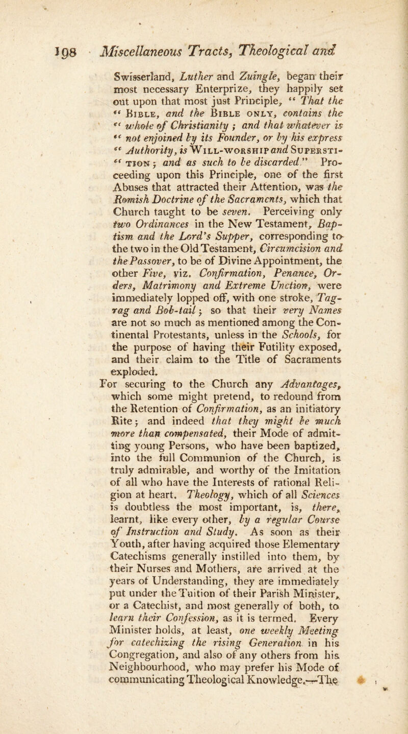 Swisserland, Luther and Zutngle, began their most necessary Enterprize, they happily set out upon that most just Principle* ** That the Bible* and the Bible only, contains the «( whole of Christianity ; and that whatever is *( not enjoined by its Founder, or by his express iC Authority, is Will-worship awa? Sufersti- f( tion j and as such to be discarded ’* Pro¬ ceeding upon this Principle, one of the first Abuses that attracted their Attention, was the Romish Doctrine of the Sacraments, which that Church taught to be seven. Perceiving only two Ordinances in the New Testament, Bap¬ tism and the Lord's Supper, corresponding to the two in the Old Testament, Circumcision and the Passover, to be of Divine Appointment, the other Five, viz. Confirmation, Penance, Or¬ ders, Matrimony and Extreme Unction, were immediately lopped off, with one stroke, Tag- rag and Bob-tail} so that their very Names are not so much as mentioned among the Con¬ tinental Protestants, unless in the Schools, for the purpose of having their Futility exposed, and their claim to the Title of Sacraments exploded. For securing to the Church any Advantages, which some might pretend, to redound from the Retention of Confirmation, as an initiatory Ritej and indeed that they might be much more than compensated, their Mode of admit¬ ting young Persons, who have been baptized, into the full Communion of the Church, is truly admirable, and worthy of the Imitation of all who have the Interests of rational Reli¬ gion at heart. Theology, which of all Sciences is doubtless the most important, is, there, learnt, like every other, by a regular Course of Instruction and Study. As soon as their Youth, after having acquired those Elementary Catechisms generally instilled into them, by their Nurses and Mothers, are arrived at the years of Understanding, they are immediately put under the Tuition of their Parish Minister,, or a Catechist, and most generally of both, to learn their Confession, as it is termed. Every Minister holds, at least, one weekly Meeting for catechizing the rising Generation in his Congregation, and also of any others from his Neighbourhood, who may prefer his Mode o£ communicating Theological Knowledge.—Th&