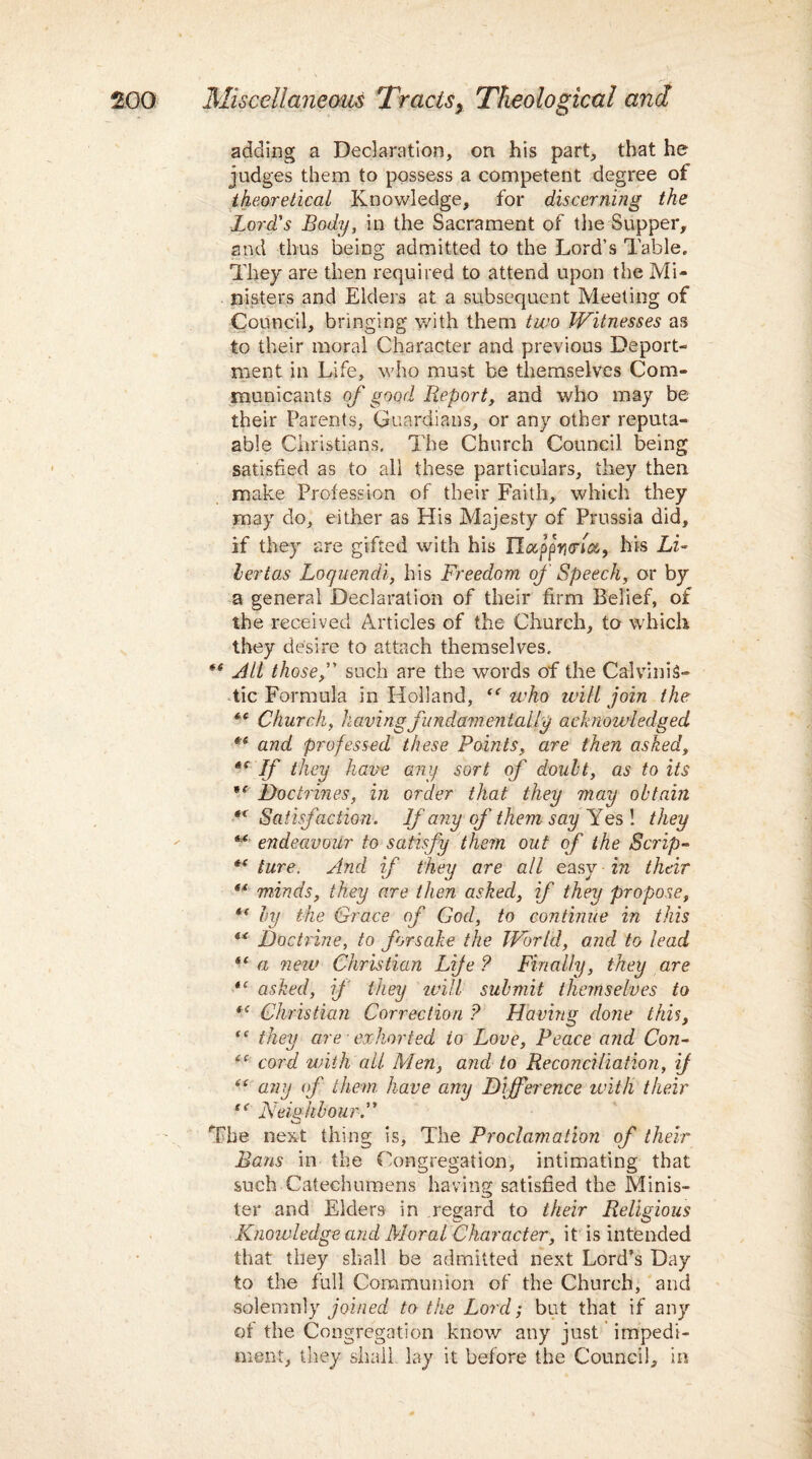 adding a Declaration, on his part, that he judges them to possess a competent degree of theoretical Knowledge, for discerning the Lord's Body, in the Sacrament of the Supper, and thus being admitted to the Lord’s Table. They are then required to attend upon the Mi¬ nisters and Elders at a subsequent Meeting of Council, bringing with them two Witnesses as to their moral Character and previous Deport¬ ment in Life, who must be themselves Com¬ municants of good Report, and who may be their Parents, Guardians, or any other reputa- able Christians. The Church Council being satisfied as to all these particulars, they then make Profession of their Faith, which they may do, either as His Majesty of Prussia did, if they are gifted with his Ha,ppy<rw9 his Li~ lertas Loquendi, his Freedom of Speech, or by a general Declaration of their firm Belief, of the received Articles of the Church, to which they desire to attach themselves. *f All those, such are the words of the CalviniS- tic Formula in Holland, “ who will join the Church, having fundamentally acknowledged *e and professed these Points, are then asked, *s If they have any sort of doubt, as to its Doctrines, in order that they may obtain “Satisfaction. If any of them say Yes! they “ endeavour to satisfy them out of the Scrip- *( ture. And if they are all easy in their ** minds, they are then asked, if they propose, *( by the Grace of God, to continue in this “ Doctrine, to forsake the World, and to lead “ a neu> Christian Life ? Finally, they are “ asked, if they will submit themselves to “ Christian Correction ? Having done this, <c they are ■ exhorted to Love, Peace and Con- “ cord with ail Men, and to Reconciliation, if “ any of them have any Difference with their “ Neighbour. The next thing is. The Proclamation of their Bans in the Congregation, intimating that such Catechumens having satisfied the Minis¬ ter and Elders in regard to their Religious Knowledge and Moral Character, it is intended that they shall be admitted next Lord’s Day to the full Communion of the Church, and solemnly joined to the Lord; but that if any of the Congregation know any just impedi¬ ment, they shall lay it before the Council, in