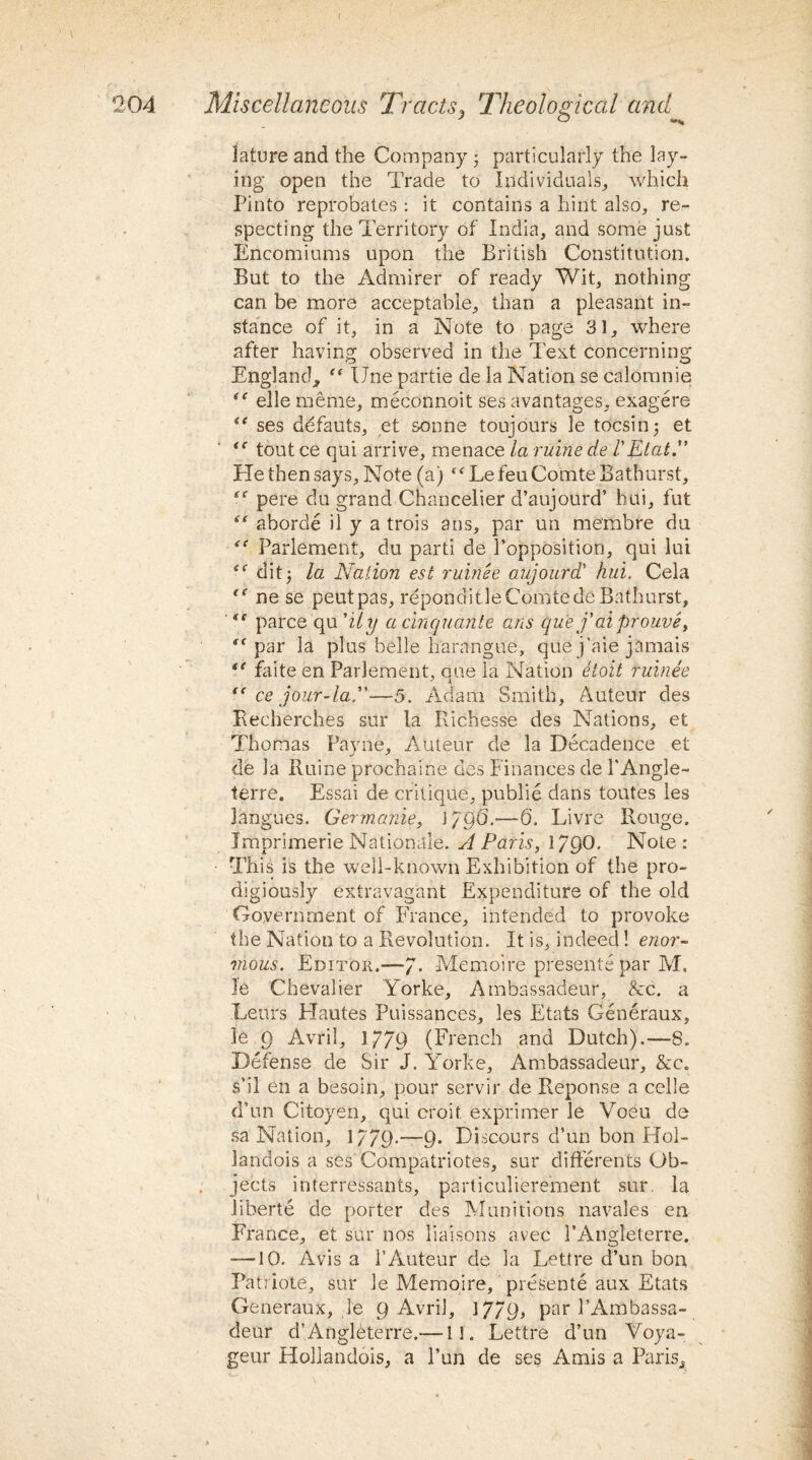 lature and the Company j particularly the lay¬ ing open the Trade to Individuals, which Pinto reprobates : it contains a hint also, re¬ specting the Territory of India, and some just Encomiums upon the British Constitution. But to the Admirer of ready Wit, nothing can be more acceptable, than a pleasant in¬ stance of it, in a Note to page 31, where after having observed in the Text concerning England, “ IJne partie de la Nation se calomnie “ elle meme, meconnoit ses avantages, exagere “ ses defauts, et &onne tonjours le tocsin 5 et “ tout ce qui arrive, menace la mine de /’Elat He then says. Note (a) “ Le feu Comte Bathurst, “ pere du grand Chancelier d’aujourd’ hui, fut “ aborde il y a trois a ns, par un membre du “ Parlement, du parti de l’opposition, qui lui ditj la Nation est ruinee aujourd' hui. Cela t( ne se peutpas, repondit le Comte de Bathurst, ,l parce qu 'ily a cinquante ans que f ai prouve, “■par la plus belle harangue, que j’aie jamais *e faite en Parlement, que la Nation etoit ruinee “ ce jour-la.—5. Adam Smith, Auteur des Becherches sur la Richesse des Nations, et Thomas Payne, Auteur de la Decadence et de la Ruine prochaine des Finances de l'Angle- terre. Essai de critique, publie dans toutes les langues. Germanic, J 79G.—6. Livre Rouge. Imprimerie Nationale. A Paris, 1790. Note: This is the well-known Exhibition of the pro¬ digiously extravagant Expenditure of the old Government of France, intended to provoke the Nation to a Revolution. It is, indeed! enor¬ mous. Editor.—7- Memoire presents par M. le Chevalier Yorke, Ambassadeur, &c. a Lews Hautes Puissances, les Etats Generaux, le 9 Avril, 1779 (French and Dutch).—8. Defense de Sir J. Yorke, Ambassadeur, &c. s'il en a besoin, pour servir de Reponse a celle d’un Citoyen, qui croit exprimer le Voeu de sa Nation, 1779*—9* Discours d’un bon Hol- landois a ses Compatriotes, sur differents Ob¬ jects interressants, particuliere'ment sur. la iiberte de porter des Munitions navales en France, et sur nos liaisons avec FAngleterre. —10. Avis a 1’Auteur de la Lettre d’un bon Patriote, sur le Memoire, presente aux Etats Generaux, le 9 Avril, 1779, par l’Ambassa- deur d’Angleterre.—11. Lettre d’un Yoya- geur Hollandois, a 1’un de ses Amis a Paris, 7